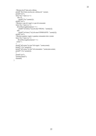 22
22
//Mostrar da 4ª letra até a última
printf(" Da 4 letra escrita ate a ultima eh: ",nome);
printf("nn");
for(x=0;x<=tam-1;x++)
if(x>2)
printf("t%c",nome[x]);
printf("nn");
//Mostrar o que eh vogal e o que eh consoante
for(x=0;x<=tam-1;x++)
if(verificavogal(nome[x])==1 )
printf("nA letra [ %c] eh uma VOGAL: ",nome[x]);
else
printf("nA letra [ %c] eh uma CONSOANTE: ",nome[x]);
printf("nn");
//Mostrar quantas vogais e quantas consoantes tem o nome
for(x=0;x<=tam-1;x++)
if(verificavogal(nome[x])==1 )
soma++;
{
printf("nO nome %s tem %d vogais: ",nome,soma);
printf("t %c",nome[x]);
printf("nO nome %s tem %d consoantes: ",nome,tam-soma);
printf("t %c",nome[x]);
}
printf("nn");
system("pause");
return(0);
}
 