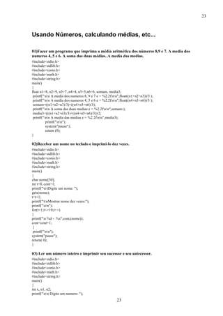 23
23
Usando Números, calculando médias, etc...
01)Fazer um programa que imprima a média aritmética dos números 8,9 e 7. A media dos
numeros 4, 5 e 6. A soma das duas médias. A media das medias.
#include<stdio.h>
#include<stdlib.h>
#include<conio.h>
#include<math.h>
#include<string.h>
main()
{
float n1=8, n2=9, n3=7, n4=4, n5=5,n6=6, somam, media3;
printf("nn A media dos numeros 8, 9 e 7 e = %2.2fnn",float((n1+n2+n3))/3 );
printf("nn A media dos numeros 4, 5 e 6 e = %2.2fnn",float((n4+n5+n6))/3 );
somam=((n1+n2+n3)/3)+((n4+n5+n6)/3);
printf("nn A soma das duas medias e = %2.2fnn",somam );
media3=(((n1+n2+n3)/3)+((n4+n5+n6)/3))/2;
printf("nn A media das medias e = %2.2fnn",media3);
printf("nn");
system("pause");
return (0);
}
02)Receber um nome no teclado e imprimi-lo dez vezes.
#include<stdio.h>
#include<stdlib.h>
#include<conio.h>
#include<math.h>
#include<string.h>
main()
{
char nome[30];
int t=0, cont=1;
printf("ntDigite um nome: ");
gets(nome);
t=t+1;
printf("tnMostrar nome dez vezes:");
printf("nn");
for(t=1;t<=10;t++)
{
printf("n %d - %s",cont,(nome));
cont=cont+1;
}
printf("nn");
system("pause");
return( 0);
}
03) Ler um número inteiro e imprimir seu sucessor e seu antecessor.
#include<stdio.h>
#include<stdlib.h>
#include<conio.h>
#include<math.h>
#include<string.h>
main()
{
int x, n1, n2;
printf("nn Digite um numero: ");
 