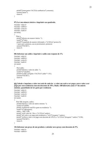 25
25
printf("Foram gastos %4.2f de combustivel",consumo);
system("pause");
return 0;
}
07) Ler um número inteiro e imprimir seu quadrado.
#include <stdio.h>
#include <stdlib.h>
#include <conio.h>
#include <math.h>
int main()
{
float a;
printf("Informe um numero inteiro: ");
scanf("%f",&a);
printf("O quadrado do numero informado e: %3.0fnn",pow(a,2));
// para usar a potencia, usa-se pow(numero, potencia)
system("PAUSE");
return 0;
}
08) Informar um saldo e imprimir o saldo com reajuste de 1%
#include <stdio.h>
#include <stdlib.h>
#include <conio.h>
#include <math.h>
int main()
{
float saldo;
printf("Informe o valor do saldo: ");
scanf("%f",&saldo);
printf("O saldo corrigido e %4.2fnn",saldo * 1.01);
system("PAUSE");
return 0;
}
09) Calcule e imprima o valor em reais de cada kw o valor em reais a ser pago o novo valor a ser
pago por essa residencia com um desconto de 10%. Dado: 100 kilowatts custa 1/7 do salario
minimo. quantidade de kw gasto por residencia
#include <stdio.h>
#include <stdlib.h>
#include <conio.h>
#include <math.h>
int main()
{
float SM, kwgasto, umkw;
printf("Informe o valor do salario minimo: ");
scanf("%f",&SM);
printf("nnInforme total Kw gasto na residencia: ");
scanf("%f",&kwgasto);
umkw = SM/7/100;
printf("nnO valor de 1 Kw e: %3.2fnn",umkw);
printf("nO valor a ser pago pela residencia e: %4.2f",kwgasto * umkw);
printf("nnNovo valor a ser pago com desconto de 10%% e: %3.2fnn",(kwgasto * umkw) * 0.90);
system("PAUSE");
return 0;
}
10) Informar um preço de um produto e calcular novo preço com desconto de 9%
#include <stdio.h>
#include <stdlib.h>
 
