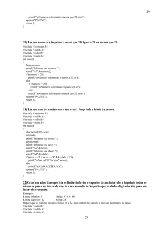 29
29
printf("nNumero informado e menor que 20.nn");
system("PAUSE");
return 0;
}
20) Ler um numero e imprimir: maior que 20, igual a 20 ou menor que 20.
#include <iostream.h>
#include <stdlib.h>
#include <stdio.h>
#include <math.h>
int main()
{
float numero;
printf("Informe um numero: ");
scanf("%f",&numero);
if (numero > 20)
printf("nNumero informado e maior a 20.n");
else
if (numero = 20)
printf("nNumero informado e igual a 20.n");
else
printf("nNumero informado e menor que 20.nn");
system("PAUSE");
return 0;
}
21) Ler um ano de nascimento e ano atual. Imprimir a idade da pessoa.
#include <iostream.h>
#include <stdlib.h>
#include <stdio.h>
#include <math.h>
int main()
{
char nome[30], sexo;
int idade;
printf("Informe seu nome: ");
gets(nome);
printf("Informe seu sexo: ");
scanf("%c",&sexo);
printf("Informe sua idade: ");
scanf("%d",&idade);
if (sexo == 'f' || sexo == 'F' && idade < 25)
printf("n%s. ACEITA.nn", nome);
else
printf("nNAO ACEITA.nn");
system("PAUSE");
return 0;
}
22)Criar um algoritmo que leia os limites inferior e superior de um intervalo e imprimir todos os
números pares no intervalo aberto e seu somatório. Suponha que os dados digitados são para um
intervalo crescente.
Exemplo:
Limite inferior: 3 Saída: 4 6 8 10
Limite superior: 12 Soma: 28
Repare que os valores iniciais e finais (3 e 12) não entram no cálculo e não são mostrados na saída
#include <stdio.h>
#include <stdlib.h>
#include <conio.h>
 