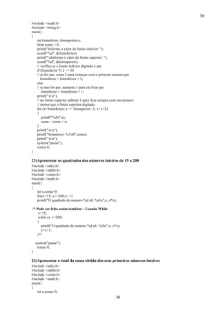 30
30
#include <math.h>
#include <string.h>
main()
{
int liminferior, limsuperior,x;
float soma = 0;
printf("Informe o valor do limite inferior: ");
scanf("%d", &liminferior);
printf("nInforme o valor do limite superior: ");
scanf("%d", &limsuperior);
// verifica se o limite inferior digitado é par
if (liminferior % 2 == 0)
// se for par, soma 2 para começar com o próximo numero par
liminferior = liminferior + 2;
else
// se nao for par, aumenta 1 para ele ficar par
liminferior = liminferior + 1;
printf("nn");
// no limite superior subtrair 1 para ficar sempre com um numero
// menor que o limite superior digitado.
for (x=liminferior; x <= limsuperior -1; x=x+2)
{
printf("%dt",x);
soma = soma + x;
}
printf("nn");
printf("Somatorio: %3.0f",soma);
printf("nn");
system("pause");
return 0;
}
23)Apresentar os quadrados dos números inteiros de 15 a 200
#include <stdio.h>
#include <stdlib.h>
#include <conio.h>
#include <math.h>
main()
{
int x,soma=0;
for(x=15; x<=200;x++)
printf("O quadrado do numero %d eh: %dn",x, x*x);
/* Pode ser feito assim também – Usando While
x=15;
while (x <=200)
{
printf("O quadrado do numero %d eh: %dn",x, x*x);
x=x+1;
}*/
system("pause");
return 0;
}
24)Apresentar o total da soma obtida dos cem primeiros números inteiros
#include <stdio.h>
#include <stdlib.h>
#include <conio.h>
#include <math.h>
main()
{
int x,soma=0;
 