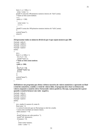 31
31
for(x=1; x<=100;x++)
soma = soma + x;
printf("A soma dos 100 primeiros numeros inteiros eh: %dn",soma);
/* Pode ser feito assim tambem
x=1;
while (x <=100)
{
soma=soma + x;
x=x+1;
}
printf("A soma dos 100 primeiros numeros inteiros eh: %dn",soma);
*/
system("pause");
return 0;
}
25)Apresentar todos os números divisíveis por 4 que sejam menores que 200.
#include <stdio.h>
#include <stdlib.h>
#include <conio.h>
#include <math.h>
main()
{
int x;
for(x=1; x<200;x++)
if (x % 4 == 0)
printf("%dn",x);
/* Pode ser feito assim tambem
x=1;
while (x <200)
{
if (x % 4 == 0)
printf("%dn",x);
x=x+1;
}
*/
system("pause");
return 0;
}
26)Elaborar um programa que efetue a leitura sucessiva de valores numéricos e apresente no final
o total do somatório, a média e o total de valores lidos. O programa deve fazer as leituras dos
valores enquanto o usuário estiver fornecendo valores positivos. Ou seja, o programa deve parar
quando o usuário fornecer um valor negativo.
#include <stdio.h>
#include <stdlib.h>
#include <conio.h>
#include <math.h>
main()
{
int x, media=0, numero=0, conta=0;
float soma = 0;
// a variavel soma tem que ser float porque se não for a media
// só da como resultado um número inteiro.
while (numero >= 0)
{
printf("Informe um valor positivo: ");
scanf("%d", &numero);
if (numero > 0)
{
soma=soma+numero;
conta = conta + 1;
 