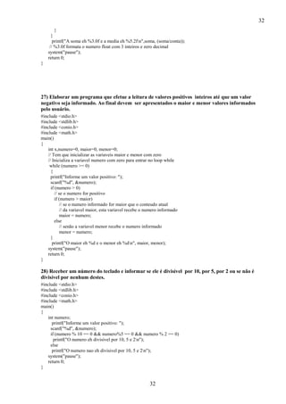 32
32
}
}
printf("A soma eh %3.0f e a media eh %5.2fn",soma, (soma/conta));
// %3.0f formata o numero float com 3 inteiros e zero decimal
system("pause");
return 0;
}
27) Elaborar um programa que efetue a leitura de valores positivos inteiros até que um valor
negativo seja informado. Ao final devem ser apresentados o maior e menor valores informados
pelo usuário.
#include <stdio.h>
#include <stdlib.h>
#include <conio.h>
#include <math.h>
main()
{
int x,numero=0, maior=0, menor=0;
// Tem que inicializar as variaveis maior e menor com zero
// Inicializa a variavel numero com zero para entrar no loop while
while (numero >= 0)
{
printf("Informe um valor positivo: ");
scanf("%d", &numero);
if (numero > 0)
// se o numero for positivo
if (numero > maior)
// se o numero informado for maior que o conteudo atual
// da variavel maior, esta variavel recebe o numero informado
maior = numero;
else
// senão a variavel menor recebe o numero informado
menor = numero;
}
printf("O maior eh %d e o menor eh %dn", maior, menor);
system("pause");
return 0;
}
28) Receber um número do teclado e informar se ele é divisível por 10, por 5, por 2 ou se não é
divisível por nenhum destes.
#include <stdio.h>
#include <stdlib.h>
#include <conio.h>
#include <math.h>
main()
{
int numero;
printf("Informe um valor positivo: ");
scanf("%d", &numero);
if (numero % 10 == 0 && numero%5 == 0 && numero % 2 == 0)
printf("O numero eh divisivel por 10, 5 e 2n");
else
printf("O numero nao eh divisivel por 10, 5 e 2n");
system("pause");
return 0;
}
 