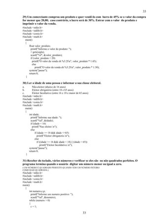 33
33
29) Um comerciante comprou um produto e quer vendê-lo com lucro de 45% se o valor da compra
for menor que 20,00; caso contrário, o lucro será de 30%. Entrar com o valor do produto e
imprimir o valor da venda.
#include <stdio.h>
#include <stdlib.h>
#include <conio.h>
#include <math.h>
main()
{
float valor_produto;
printf("Informe o valor do produto: ");
// gets(sigla);
scanf("%f", &valor_produto);
if (valor_produto < 20)
printf("O valor da venda eh %3.2fn", valor_produto * 1.45);
else
printf("O valor da venda eh %3.2fn", valor_produto * 1.30);
system("pause");
return 0;
}
30) Ler a idade de uma pessoa e informar a sua classe eleitoral.
a. Não-eleitor (abaixo de 16 anos)
b. Eleitor obrigatório (entre 18 e 65 anos)
c. Eleitor facultativo (entre 16 e 18 e maior de 65 anos)
#include <stdio.h>
#include <stdlib.h>
#include <conio.h>
#include <math.h>
main()
{
int idade;
printf("Informe sua idade: ");
scanf("%d", &idade);
if (idade < 16)
printf("Nao eleitor.n");
else
if (idade >= 18 && idade <=65)
printf("Eleitor obrigatorio.n");
else
if ((idade >= 16 && idade < 18) || (idade > 65))
printf("Eleitor faculdativo.n");
system("pause");
return 0;
}
31) Receber do teclado, vários números e verificar se eles são ou não quadrados perfeitos. O
programa termina quando o usuário digitar um número menor ou igual a zero.
( UM NÚMERO É QUADRADO PERFEITO QUANDO TEM UM NÚMERO INTEIRO
COMO RAIZ-QUADRADA.)
#include <stdio.h>
#include <stdlib.h>
#include <conio.h>
#include <math.h>
main()
{
int numero,c,p;
printf("Informe um numero positivo: ");
scanf("%d", &numero);
while (numero > 0)
{
c = 1;
 