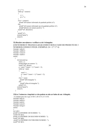 34
34
p = c * c;
while (p < numero)
{
c++;
p=c * c;
}
if (p == numero)
printf("nO numero informado eh quadrado perfeito.n");
else
printf("nO numero informado nao eh quadrado perfeito.n");
printf("Informe um numero positivo: ");
scanf("%d", &numero);
}
printf("n");
system("pause");
return 0;
}
32) Receber um número e verificar se ele é triangular.
(UM NÚMERO É TRIANGULAR QUANDO É RESULTADO DO PRODUTO DE 3
NÚMEROS CONSECUTIVOS. EXEMPLO: 24 = 2 * 3 * 4)
#include <stdio.h>
#include <stdlib.h>
#include <conio.h>
#include <math.h>
main()
{
int num,num1,p;
num1 = 1;
printf("Digite um numero: ");
scanf("%d", &num);
p = num1 * (num1 + 1) * (num1 + 2);
while (p < num)
{
num1++;
p = num1 * (num1 + 1) * (num1 + 2);
}
if (p == num)
printf("nEh triangular.");
else
printf("nNao eh triangular.");
printf("n");
system("pause");
return 0;
}
33)Ler 3 números e imprimir se eles podem ou não ser lados de um triângulo.
A condição para isto é que A<B+C e B<A+C e C<A+B .
#include<stdio.h>
#include<stdlib.h>
#include<math.h>
#include<conio.h>
#include<string.h>
main()
{
int A,B,C;
printf("nt INFORME UM NUMERO : ");
scanf("%d",&A);
printf("nt INFORME UM SEGUNDO NUMERO : ");
scanf("%d",&B);
printf("nt INFORME UM TERCEIRO NUMERO : ");
scanf("%d",&C);
 