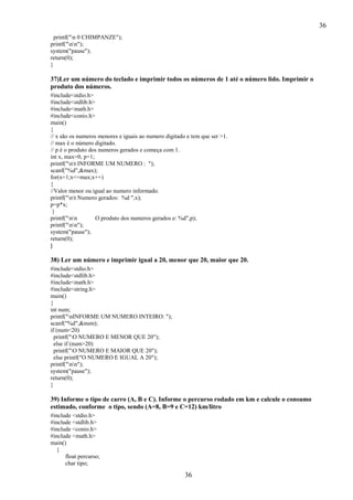 36
36
printf("n 0 CHIMPANZE");
printf("nn");
system("pause");
return(0);
}
37)Ler um número do teclado e imprimir todos os números de 1 até o número lido. Imprimir o
produto dos números.
#include<stdio.h>
#include<stdlib.h>
#include<math.h>
#include<conio.h>
main()
{
// x são os numeros menores e iguais ao numero digitado e tem que ser >1.
// max é o número digitado.
// p é o produto dos numeros gerados e começa com 1.
int x, max=0, p=1;
printf("nt INFORME UM NUMERO : ");
scanf("%d",&max);
for(x=1;x<=max;x++)
{
//Valor menor ou igual ao numero informado.
printf("nt Numero gerados: %d ",x);
p=p*x;
}
printf("nn O produto dos numeros gerados e: %d",p);
printf("nn");
system("pause");
return(0);
}
38) Ler um número e imprimir igual a 20, menor que 20, maior que 20.
#include<stdio.h>
#include<stdlib.h>
#include<math.h>
#include<string.h>
main()
{
int num;
printf("nINFORME UM NUMERO INTEIRO: ");
scanf("%d",&num);
if (num<20)
printf("O NUMERO E MENOR QUE 20");
else if (num>20)
printf("O NUMERO E MAIOR QUE 20");
else printf("O NUMERO E IGUAL A 20");
printf("nn");
system("pause");
return(0);
}
39) Informe o tipo de carro (A, B e C). Informe o percurso rodado em km e calcule o consumo
estimado, conforme o tipo, sendo (A=8, B=9 e C=12) km/litro
#include <stdio.h>
#include <stdlib.h>
#include <conio.h>
#include <math.h>
main()
{
float percurso;
char tipo;
 