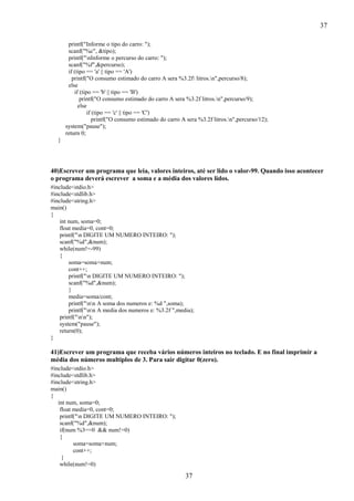 37
37
printf("Informe o tipo do carro: ");
scanf("%c", &tipo);
printf("nInforme o percurso do carro: ");
scanf("%f",&percurso);
if (tipo == 'a' || tipo == 'A')
printf("O consumo estimado do carro A sera %3.2f litros.n",percurso/8);
else
if (tipo == 'b' || tipo == 'B')
printf("O consumo estimado do carro A sera %3.2f litros.n",percurso/9);
else
if (tipo == 'c' || tipo == 'C')
printf("O consumo estimado do carro A sera %3.2f litros.n",percurso/12);
system("pause");
return 0;
}
40)Escrever um programa que leia, valores inteiros, até ser lido o valor-99. Quando isso acontecer
o programa deverá escrever a soma e a média dos valores lidos.
#include<stdio.h>
#include<stdlib.h>
#include<string.h>
main()
{
int num, soma=0;
float media=0, cont=0;
printf("n DIGITE UM NUMERO INTEIRO: ");
scanf("%d",&num);
while(num!=-99)
{
soma=soma+num;
cont++;
printf("n DIGITE UM NUMERO INTEIRO: ");
scanf("%d",&num);
}
media=soma/cont;
printf("nn A soma dos numeros e: %d ",soma);
printf("nn A media dos numeros e: %3.2f ",media);
printf("nn");
system("pause");
return(0);
}
41)Escrever um programa que receba vários números inteiros no teclado. E no final imprimir a
média dos números multiplos de 3. Para sair digitar 0(zero).
#include<stdio.h>
#include<stdlib.h>
#include<string.h>
main()
{
int num, soma=0;
float media=0, cont=0;
printf("n DIGITE UM NUMERO INTEIRO: ");
scanf("%d",&num);
if(num %3==0 && num!=0)
{
soma=soma+num;
cont++;
}
while(num!=0)
 