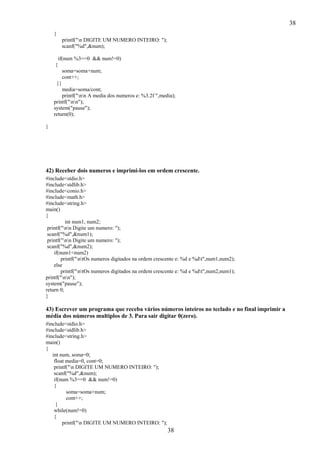 38
38
{
printf("n DIGITE UM NUMERO INTEIRO: ");
scanf("%d",&num);
if(num %3==0 && num!=0)
{
soma=soma+num;
cont++;
}}
media=soma/cont;
printf("nn A media dos numeros e: %3.2f ",media);
printf("nn");
system("pause");
return(0);
}
42) Receber dois numeros e imprimi-los em ordem crescente.
#include<stdio.h>
#include<stdlib.h>
#include<conio.h>
#include<math.h>
#include<string.h>
main()
{
int num1, num2;
printf("nn Digite um numero: ");
scanf("%d",&num1);
printf("nn Digite um numero: ");
scanf("%d",&num2);
if(num1<num2)
printf("ntOs numeros digitados na ordem crescente e: %d e %dt",num1,num2);
else
printf("ntOs numeros digitados na ordem crescente e: %d e %dt",num2,num1);
printf("nn");
system("pause");
return 0;
}
43) Escrever um programa que receba vários números inteiros no teclado e no final imprimir a
média dos números multiplos de 3. Para sair digitar 0(zero).
#include<stdio.h>
#include<stdlib.h>
#include<string.h>
main()
{
int num, soma=0;
float media=0, cont=0;
printf("n DIGITE UM NUMERO INTEIRO: ");
scanf("%d",&num);
if(num %3==0 && num!=0)
{
soma=soma+num;
cont++;
}
while(num!=0)
{
printf("n DIGITE UM NUMERO INTEIRO: ");
 