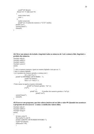 39
39
scanf("%d",&num);
if(num %3==0 && num!=0)
{
soma=soma+num;
cont++;
}}
media=soma/cont;
printf("nn A media dos numeros e: %3.2f ",media);
printf("nn");
system("pause");
return(0);
}
44) 3)Ler um número do teclado e imprimir todos os números de 1 até o número lido. Imprimir o
produto dos números.
#include<stdio.h>
#include<stdlib.h>
#include<math.h>
#include<conio.h>
main()
{
// x são os numeros menores e iguais ao numero digitado e tem que ser >1.
// max é o número digitado.
// p é o produto dos numeros gerados e começa com 1.
int x, max=0, p=1;
printf("nt INFORME UM NUMERO : ");
scanf("%d",&max);
for(x=1;x<=max;x++)
{
//Valor menor ou igual ao numero informado.
printf("nt Numero gerados: %d ",x);
p=p*x;
}
printf("nn O produto dos numeros gerados e: %d",p);
printf("nn");
system("pause");
return(0);
}
45) Escrever um programa, que leia valores inteiros até ser lido o valor-99. Quando isso acontecer
o programa deverá escrever a soma e a média dos valores lidos.
#include<stdio.h>
#include<stdlib.h>
#include<string.h>
main()
{
int num, soma=0;
float media=0, cont=0;
printf("n DIGITE UM NUMERO INTEIRO: ");
scanf("%d",&num);
while(num!=-99)
{
 