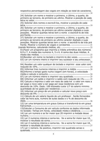 4
4
respectiva porcentagem das vogais em relação ao total de caracteres.
-------------------------------------------------------------------------------------------------------- 18
24) Solicitar um nome e mostrar o primeiro, o último, o quarto, do
primeiro ao terceiro, do primeiro ao ultimo. Mostrar a posição de cada
letra no vetor. ---------------------------------------------------------------------------------- 18
25) Solicitar dois nomes e escrevê-los, mostrar a posição de cada
letra.------------------------------------------------------------------------------------------------ 19
26) Solicitar um nome e mostrar o primeiro, o último, o quarto, do
primeiro ao terceiro, do primeiro ao ultimo caracter digitado e suas
posições. Mostrar quantas letras tem o nome e escrevê-lo de trás
prá frente.---------------------------------------------------------------------------------------- 20
27) Solicitar um nome e mostrar o primeiro, o último, o quarto, do
primeiro ao terceiro do primeiro ao ultimo caracter digitado e suas
posições. Mostrar quantas letras tem o nome e escrevê-lo de trás prá
frente. Mostrar o número de vogais e constantes. ---------------------------- 21
Usando Números, calculando médias, etc...----------------------------------------- 23
01)Fazer um programa que imprima a média aritmética dos números
8,9 e 7. A media dos numeros 4, 5 e 6. A soma das duas médias. A
media das medias. --------------------------------------------------------------------------- 23
02)Receber um nome no teclado e imprimi-lo dez vezes. ----------------- 23
03) Ler um número inteiro e imprimir seu sucessor e seu antecessor.
-------------------------------------------------------------------------------------------------------- 23
04) Receber um valor qualquer do teclado e imprimir esse valor com
reajuste de 10%.. ---------------------------------------------------------------------------- 24
05) Informar tres numeros inteiros e imprimir a média -------------------- 24
06)Informe o tempo gasto numa viagem (em horas), a velocidade
média e calcule o consumo.-------------------------------------------------------------- 24
07) Ler um número inteiro e imprimir seu quadrado.------------------------ 25
08) Informar um saldo e imprimir o saldo com reajuste de 1%--------- 25
09) Calcule e imprima o valor em reais de cada kw o valor em reais a
ser pago o novo valor a ser pago por essa residencia com um
desconto de 10%. Dado: 100 kilowatts custa 1/7 do salario minimo.
quantidade de kw gasto por residencia --------------------------------------------- 25
10) Informar um preço de um produto e calcular novo preço com
desconto de 9% ------------------------------------------------------------------------------- 25
11) Cálculo de um salario líquido de um professor . Serão fornecidos
valor da hora aula, numero de aulas dadas e o % de desconto do
INSS. ----------------------------------------------------------------------------------------------- 26
12) Ler uma temperatura em graus Celsius e transformá-la em graus
Fahrenheit.--------------------------------------------------------------------------------------- 26
13)Calcular o Consumo de um veículo conforme os dados informado
no teclado: Tempo em horas, velocidade média e distância.------------- 26
14) Ler um numero e se for maior que 20 imprimir a metade desse
numero. ------------------------------------------------------------------------------------------- 27
15) Ler 2 numeros inteiros e soma-los. Se a soma for maior que 10,
mostrar o resultado da soma.----------------------------------------------------------- 27
16) Ler 2 numeros inteiros e soma-los. Se a soma for maior que 10,
mostrar o resultado da soma------------------------------------------------------------ 27
17) Ler 1 número. Se positivo, imprimir raiz quadrada senao o
quadrado. ---------------------------------------------------------------------------------------- 28
 