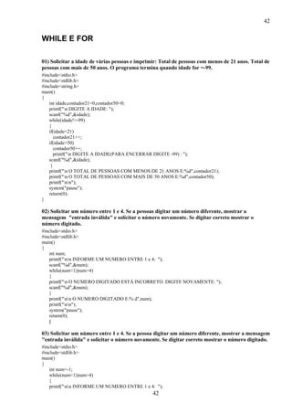 42
42
WHILE E FOR
01) Solicitar a idade de várias pessoas e imprimir: Total de pessoas com menos de 21 anos. Total de
pessoas com mais de 50 anos. O programa termina quando idade for =-99.
#include<stdio.h>
#include<stdlib.h>
#include<string.h>
main()
{
int idade,contador21=0,contador50=0;
printf("n DIGITE A IDADE: ");
scanf("%d",&idade);
while(idade!=-99)
{
if(idade<21)
contador21++;
if(idade>50)
contador50++;
printf("n DIGITE A IDADE(PARA ENCERRAR DIGITE -99) : ");
scanf("%d",&idade);
}
printf("n O TOTAL DE PESSOAS COM MENOS DE 21 ANOS E:%d",contador21);
printf("n O TOTAL DE PESSOAS COM MAIS DE 50 ANOS E:%d",contador50);
printf("nn");
system("pause");
return(0);
}
02) Solicitar um número entre 1 e 4. Se a pessoas digitar um número diferente, mostrar a
mensagem "entrada inválida" e solicitar o número novamente. Se digitar correto mostrar o
número digitado.
#include<stdio.h>
#include<stdlib.h>
main()
{
int num;
printf("nn INFORME UM NUMERO ENTRE 1 e 4: ");
scanf("%d",&num);
while(num<1||num>4)
{
printf("n O NUMERO DIGITADO ESTÁ INCORRETO. DIGITE NOVAMENTE: ");
scanf("%d",&num);
}
printf("nn O NUMERO DIGITADO E:% d",num);
printf("nn");
system("pause");
return(0);
}
03) Solicitar um número entre 1 e 4. Se a pessoa digitar um número diferente, mostrar a mensagem
"entrada inválida" e solicitar o número novamente. Se digitar correto mostrar o número digitado.
#include<stdio.h>
#include<stdlib.h>
main()
{
int num=-1;
while(num<1||num>4)
{
printf("nn INFORME UM NUMERO ENTRE 1 e 4: ");
 