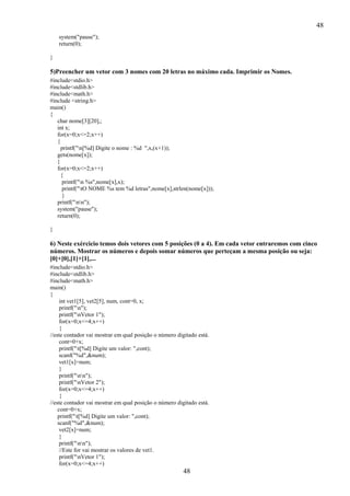 48
48
system("pause");
return(0);
}
5)Preencher um vetor com 3 nomes com 20 letras no máximo cada. Imprimir os Nomes.
#include<stdio.h>
#include<stdlib.h>
#include<math.h>
#include <string.h>
main()
{
char nome[3][20],;
int x;
for(x=0;x<=2;x++)
{
printf("n[%d] Digite o nome : %d ",x,(x+1));
gets(nome[x]);
}
for(x=0;x<=2;x++)
{
printf("n %s",nome[x],x);
printf("tO NOME %s tem %d letras",nome[x],strlen(nome[x]));
}
printf("nn");
system("pause");
return(0);
}
6) Neste exércicio temos dois vetores com 5 posições (0 a 4). Em cada vetor entraremos com cinco
números. Mostrar os números e depois somar números que perteçam a mesma posição ou seja:
[0]+[0],[1]+[1],...
#include<stdio.h>
#include<stdlib.h>
#include<math.h>
main()
{
int vet1[5], vet2[5], num, cont=0, x;
printf("n");
printf("nVetor 1");
for(x=0;x<=4;x++)
{
//este contador vai mostrar em qual posição o número digitado está.
cont=0+x;
printf("t[%d] Digite um valor: ",cont);
scanf("%d",&num);
vet1[x]=num;
}
printf("nn");
printf("nVetor 2");
for(x=0;x<=4;x++)
{
//este contador vai mostrar em qual posição o número digitado está.
cont=0+x;
printf("t[%d] Digite um valor: ",cont);
scanf("%d",&num);
vet2[x]=num;
}
printf("nn");
//Este for vai mostrar os valores de vet1.
printf("nVetor 1");
for(x=0;x<=4;x++)
 