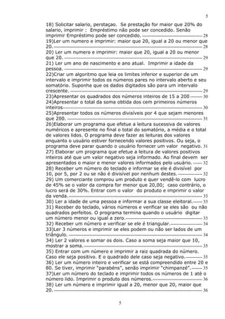 5
5
18) Solicitar salario, perstaçao. Se prestação for maior que 20% do
salario, imprimir : Empréstimo não pode ser concedido. Senão
imprimir Empréstimo pode ser concedido. ---------------------------------------- 28
19)Ler um numero e imprimir: maior que 20, igual a 20 ou menor que
20.--------------------------------------------------------------------------------------------------- 28
20) Ler um numero e imprimir: maior que 20, igual a 20 ou menor
que 20. -------------------------------------------------------------------------------------------- 29
21) Ler um ano de nascimento e ano atual. Imprimir a idade da
pessoa. -------------------------------------------------------------------------------------------- 29
22)Criar um algoritmo que leia os limites inferior e superior de um
intervalo e imprimir todos os números pares no intervalo aberto e seu
somatório. Suponha que os dados digitados são para um intervalo
crescente. ---------------------------------------------------------------------------------------- 29
23)Apresentar os quadrados dos números inteiros de 15 a 200 -------- 30
24)Apresentar o total da soma obtida dos cem primeiros números
inteiros--------------------------------------------------------------------------------------------- 30
25)Apresentar todos os números divisíveis por 4 que sejam menores
que 200. ------------------------------------------------------------------------------------------ 31
26)Elaborar um programa que efetue a leitura sucessiva de valores
numéricos e apresente no final o total do somatório, a média e o total
de valores lidos. O programa deve fazer as leituras dos valores
enquanto o usuário estiver fornecendo valores positivos. Ou seja, o
programa deve parar quando o usuário fornecer um valor negativo. 31
27) Elaborar um programa que efetue a leitura de valores positivos
inteiros até que um valor negativo seja informado. Ao final devem ser
apresentados o maior e menor valores informados pelo usuário. ------ 32
28) Receber um número do teclado e informar se ele é divisível por
10, por 5, por 2 ou se não é divisível por nenhum destes. ---------------- 32
29) Um comerciante comprou um produto e quer vendê-lo com lucro
de 45% se o valor da compra for menor que 20,00; caso contrário, o
lucro será de 30%. Entrar com o valor do produto e imprimir o valor
da venda.----------------------------------------------------------------------------------------- 33
30) Ler a idade de uma pessoa e informar a sua classe eleitoral.------ 33
31) Receber do teclado, vários números e verificar se eles são ou não
quadrados perfeitos. O programa termina quando o usuário digitar
um número menor ou igual a zero.--------------------------------------------------- 33
32) Receber um número e verificar se ele é triangular.--------------------- 34
33)Ler 3 números e imprimir se eles podem ou não ser lados de um
triângulo. ----------------------------------------------------------------------------------------- 34
34) Ler 2 valores e somar os dois. Caso a soma seja maior que 10,
mostrar a soma.------------------------------------------------------------------------------- 35
35) Entrar com um número e imprimir a raiz quadrada do número.
Caso ele seja positivo. E o quadrado dele caso seja negativo.----------- 35
36) Ler um número inteiro e verificar se está compreendido entre 20 e
80. Se tiver, imprimir “parabéns”, senão imprimir “chimpanzé”.------- 35
37)Ler um número do teclado e imprimir todos os números de 1 até o
número lido. Imprimir o produto dos números.--------------------------------- 36
38) Ler um número e imprimir igual a 20, menor que 20, maior que
20.--------------------------------------------------------------------------------------------------- 36
 