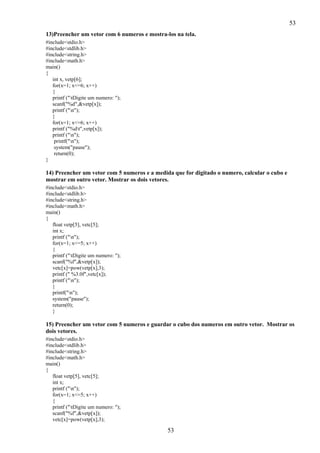 53
53
13)Preencher um vetor com 6 numeros e mostra-los na tela.
#include<stdio.h>
#include<stdlib.h>
#include<string.h>
#include<math.h>
main()
{
int x, vetp[6];
for(x=1; x<=6; x++)
{
printf ("tDigite um numero: ");
scanf("%d",&vetp[x]);
printf ("n");
}
for(x=1; x<=6; x++)
printf ("%dt",vetp[x]);
printf ("n");
printf("n");
system("pause");
return(0);
}
14) Preencher um vetor com 5 numeros e a medida que for digitado o numero, calcular o cubo e
mostrar em outro vetor. Mostrar os dois vetores.
#include<stdio.h>
#include<stdlib.h>
#include<string.h>
#include<math.h>
main()
{
float vetp[5], vetc[5];
int x;
printf ("n");
for(x=1; x<=5; x++)
{
printf ("tDigite um numero: ");
scanf("%f",&vetp[x]);
vetc[x]=pow(vetp[x],3);
printf (" %3.0f",vetc[x]);
printf ("n");
}
printf("n");
system("pause");
return(0);
}
15) Preencher um vetor com 5 numeros e guardar o cubo dos numeros em outro vetor. Mostrar os
dois vetores.
#include<stdio.h>
#include<stdlib.h>
#include<string.h>
#include<math.h>
main()
{
float vetp[5], vetc[5];
int x;
printf ("n");
for(x=1; x<=5; x++)
{
printf ("tDigite um numero: ");
scanf("%f",&vetp[x]);
vetc[x]=pow(vetp[x],3);
 