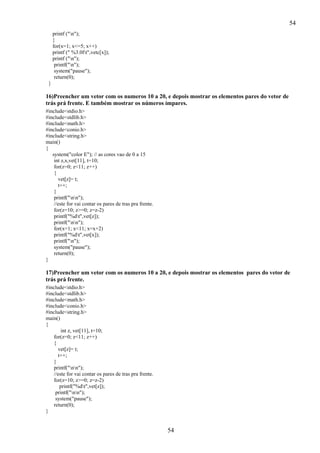 54
54
printf ("n");
}
for(x=1; x<=5; x++)
printf (" %3.0ft",vetc[x]);
printf ("n");
printf("n");
system("pause");
return(0);
}
16)Preencher um vetor com os numeros 10 a 20, e depois mostrar os elementos pares do vetor de
trás prá frente. E também mostrar os números ímpares.
#include<stdio.h>
#include<stdlib.h>
#include<math.h>
#include<conio.h>
#include<string.h>
main()
{
system("color E"); // as cores vao de 0 a 15
int z,x,vet[11], t=10;
for(z=0; z<11; z++)
{
vet[z]= t;
t++;
}
printf("nn");
//este for vai contar os pares de tras pra frente.
for(z=10; z>=0; z=z-2)
printf("%dt",vet[z]);
printf("nn");
for(x=1; x<11; x=x+2)
printf("%dt",vet[x]);
printf("n");
system("pause");
return(0);
}
17)Preencher um vetor com os numeros 10 a 20, e depois mostrar os elementos pares do vetor de
trás prá frente.
#include<stdio.h>
#include<stdlib.h>
#include<math.h>
#include<conio.h>
#include<string.h>
main()
{
int z, vet[11], t=10;
for(z=0; z<11; z++)
{
vet[z]= t;
t++;
}
printf("nn");
//este for vai contar os pares de tras pra frente.
for(z=10; z>=0; z=z-2)
printf("%dt",vet[z]);
printf("nn");
system("pause");
return(0);
}
 