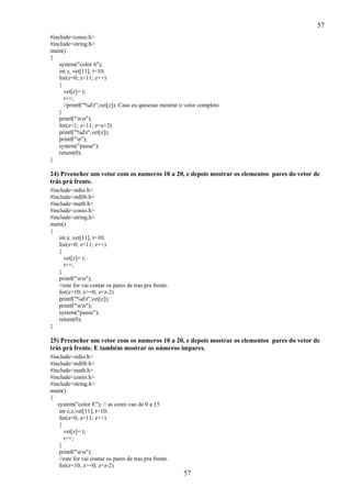 57
57
#include<conio.h>
#include<string.h>
main()
{
system("color 6");
int z, vet[11], t=10;
for(z=0; z<11; z++)
{
vet[z]= t;
t++;
//printf("%dt",vet[z]); Caso eu quisesse mostrar o vetor completo
}
printf("nn");
for(z=1; z<11; z=z+2)
printf("%dt",vet[z]);
printf("n");
system("pause");
return(0);
}
24) Preencher um vetor com os numeros 10 a 20, e depois mostrar os elementos pares do vetor de
trás prá frente.
#include<stdio.h>
#include<stdlib.h>
#include<math.h>
#include<conio.h>
#include<string.h>
main()
{
int z, vet[11], t=10;
for(z=0; z<11; z++)
{
vet[z]= t;
t++;
}
printf("nn");
//este for vai contar os pares de tras pra frente.
for(z=10; z>=0; z=z-2)
printf("%dt",vet[z]);
printf("nn");
system("pause");
return(0);
}
25) Preencher um vetor com os numeros 10 a 20, e depois mostrar os elementos pares do vetor de
trás prá frente. E também mostrar os números ímpares.
#include<stdio.h>
#include<stdlib.h>
#include<math.h>
#include<conio.h>
#include<string.h>
main()
{
system("color E"); // as cores vao de 0 a 15
int z,x,vet[11], t=10;
for(z=0; z<11; z++)
{
vet[z]= t;
t++;
}
printf("nn");
//este for vai contar os pares de tras pra frente.
for(z=10; z>=0; z=z-2)
 