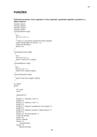 59
59
FUNÇÕES
01)Função preencher Vetor, imprimir o Vetor, imprimir o quadrado, imprimir o primeiro e o
ultimo numeros
#include<stdio.h>
#include<stdlib.h>
#include<string.h>
#include<math.h>
void preenche(int vetp[])
{
int x;
for (x=0; x<6; x++)
{
// [%d] e o x vao mostrar a posição do número digitado
printf ("t[%d] Digite um numero: ",x);
scanf("%d",&vetp[x]);
printf ("n");
}
}
void imprimevet(int vetp[])
{
int x;
for (x=0; x<6; x++)
printf (" [%d] %dt",x,vetp[x]);
}
void quadrado(int vetp[])
{
int x;
for(x=0; x<6; x++)
printf("%dt",vetp[x]*vetp[x]);
}
void primultimo(int vetp[])
{
printf ("%dt %dt",vetp[0], vetp[5]);
}
int vetp[5];
main()
{
int x, resp;
resp=1;
while(resp!=0)
{
printf("n 1 - Preenche o vetor: ");
printf("n");
printf("n 2 - Imprime o vetor: ");
printf("n");
printf("n 3 - Imprime o quadrado do vetor original: ");
printf("n");
printf("n 4 - Imprime o primeiro e ultimo numero: ");
printf("n");
printf("n 0 - Sair do programa: ");
scanf("%d",&resp);
printf("n");
if(resp==0)break;
if(resp==1)
preenche(vetp);
if(resp==2)
imprimevet(vetp);
 