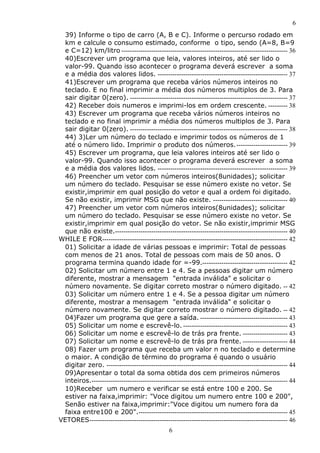 6
6
39) Informe o tipo de carro (A, B e C). Informe o percurso rodado em
km e calcule o consumo estimado, conforme o tipo, sendo (A=8, B=9
e C=12) km/litro ------------------------------------------------------------------------------ 36
40)Escrever um programa que leia, valores inteiros, até ser lido o
valor-99. Quando isso acontecer o programa deverá escrever a soma
e a média dos valores lidos. ------------------------------------------------------------- 37
41)Escrever um programa que receba vários números inteiros no
teclado. E no final imprimir a média dos números multiplos de 3. Para
sair digitar 0(zero). -------------------------------------------------------------------------- 37
42) Receber dois numeros e imprimi-los em ordem crescente. --------- 38
43) Escrever um programa que receba vários números inteiros no
teclado e no final imprimir a média dos números multiplos de 3. Para
sair digitar 0(zero). -------------------------------------------------------------------------- 38
44) 3)Ler um número do teclado e imprimir todos os números de 1
até o número lido. Imprimir o produto dos números.------------------------ 39
45) Escrever um programa, que leia valores inteiros até ser lido o
valor-99. Quando isso acontecer o programa deverá escrever a soma
e a média dos valores lidos. ------------------------------------------------------------- 39
46) Preencher um vetor com números inteiros(8unidades); solicitar
um número do teclado. Pesquisar se esse número existe no vetor. Se
existir,imprimir em qual posição do vetor e qual a ordem foi digitado.
Se não existir, imprimir MSG que não existe. ----------------------------------- 40
47) Preencher um vetor com números inteiros(8unidades); solicitar
um número do teclado. Pesquisar se esse número existe no vetor. Se
existir,imprimir em qual posição do vetor. Se não existir,imprimir MSG
que não existe.--------------------------------------------------------------------------------- 40
WHILE E FOR--------------------------------------------------------------------------------------- 42
01) Solicitar a idade de várias pessoas e imprimir: Total de pessoas
com menos de 21 anos. Total de pessoas com mais de 50 anos. O
programa termina quando idade for =-99.---------------------------------------- 42
02) Solicitar um número entre 1 e 4. Se a pessoas digitar um número
diferente, mostrar a mensagem "entrada inválida" e solicitar o
número novamente. Se digitar correto mostrar o número digitado. -- 42
03) Solicitar um número entre 1 e 4. Se a pessoa digitar um número
diferente, mostrar a mensagem "entrada inválida" e solicitar o
número novamente. Se digitar correto mostrar o número digitado. -- 42
04)Fazer um programa que gere a saída. ----------------------------------------- 43
05) Solicitar um nome e escrevê-lo. ------------------------------------------------- 43
06) Solicitar um nome e escrevê-lo de trás pra frente. --------------------- 43
07) Solicitar um nome e escrevê-lo de trás pra frente. --------------------- 44
08) Fazer um programa que receba um valor n no teclado e determine
o maior. A condição de término do programa é quando o usuário
digitar zero. ------------------------------------------------------------------------------------- 44
09)Apresentar o total da soma obtida dos cem primeiros números
inteiros.-------------------------------------------------------------------------------------------- 44
10)Receber um numero e verificar se está entre 100 e 200. Se
estiver na faixa,imprimir: "Voce digitou um numero entre 100 e 200",
Senão estiver na faixa,imprimir:"Voce digitou um numero fora da
faixa entre100 e 200".---------------------------------------------------------------------- 45
VETORES--------------------------------------------------------------------------------------------- 46
 