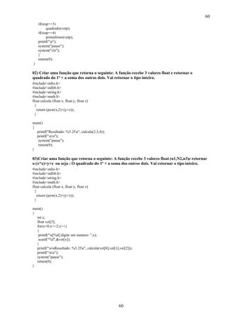 60
60
if(resp==3)
quadrado(vetp);
if(resp==4)
primultimo(vetp);
printf("n");
system("pause");
system("cls");
}
return(0);
}
02) Criar uma função que retorna o seguinte: A função recebe 3 valores float e retornar o
quadrado do 1º + a soma dos outros dois. Vai retornar o tipo inteiro.
#include<stdio.h>
#include<stdlib.h>
#include<string.h>
#include<math.h>
float calcula (float x, float y, float z)
{
return (pow(x,2)+(y+z));
}
main()
{
printf("Resultado: %3.2fn", calcula(2,3,4));
printf("nn");
system("pause");
return(0);
}
03)Criar uma função que retorna o seguinte: A função recebe 3 valores float (n1,N2,n3)e retornar
o (x*x)+y+z ou seja : O quadrado do 1º + a soma dos outros dois. Vai retornar o tipo inteiro.
#include<stdio.h>
#include<stdlib.h>
#include<string.h>
#include<math.h>
float calcula (float x, float y, float z)
{
return (pow(x,2)+(y+z));
}
main()
{
int x;
float vet[3];
for(x=0;x<=2;x++)
{
printf("n[%d] digite um numero: ",x);
scanf("%f",&vet[x]);
}
printf("nnResultado: %3.2fn", calcula(vet[0],vet[1],vet[2]));
printf("nn");
system("pause");
return(0);
}
 