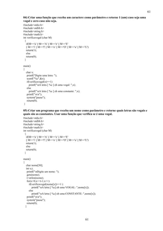 61
61
04) Criar uma função que receba um caractere como parâmetro e retorne 1 (um) caso seja uma
vogal e zero caso não seja.
#include<stdio.h>
#include<stdlib.h>
#include<string.h>
#include<math.h>
int verificavogal (char M)
{
if(M=='a' || M=='A' || M=='e' || M=='E'
|| M=='i' || M=='I' || M=='o' || M=='O' || M=='u' || M=='U')
return(1);
else
return(0);
}
main()
{
char x;
printf("Digite uma letra: ");
scanf("%c",&x);
if(verificavogal(x)==1)
printf("nA letra [ %c ] eh uma vogal: ",x);
else
printf("nA letra [ %c ] eh uma constante: ",x);
printf("nn");
system("pause");
return(0);
}
05) Criar um programa que receba um nome como parâmetro e retorne quais letras são vogais e
quais são as constantes. Usar uma função que verifica se é uma vogal.
#include<stdio.h>
#include<stdlib.h>
#include<string.h>
#include<math.h>
int verificavogal (char M)
{
if(M=='a' || M=='A' || M=='e' || M=='E'
|| M=='i' || M=='I' || M=='o' || M=='O' || M=='u' || M=='U')
return(1);
else
return(0);
}
main()
{
char nome[30];
int x,t;
printf("nDigite um nome: ");
gets(nome);
t=strlen(nome);
for(x=0;x<=t-1;x++)
if(verificavogal(nome[x])==1 )
printf("nA letra [ %c] eh uma VOGAL: ",nome[x]);
else
printf("nA letra [ %c] eh uma CONSTANTE: ",nome[x]);
printf("nn");
system("pause");
return(0);
}
 