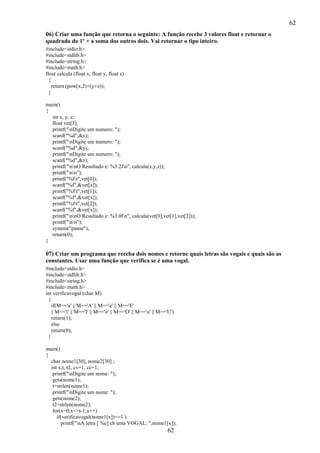 62
62
06) Criar uma função que retorna o seguinte: A função recebe 3 valores float e retornar o
quadrado do 1º + a soma dos outros dois. Vai retornar o tipo inteiro.
#include<stdio.h>
#include<stdlib.h>
#include<string.h>
#include<math.h>
float calcula (float x, float y, float z)
{
return (pow(x,2)+(y+z));
}
main()
{
int x, y, z;
float vet[3];
printf("nDigite um numero: ");
scanf("%d",&x);
printf("nDigite um numero: ");
scanf("%d",&y);
printf("nDigite um numero: ");
scanf("%d",&z);
printf("nnO Resultado e: %3.2fn", calcula(x,y,z));
printf("nn");
printf("%ft",vet[0]);
scanf("%f",&vet[x]);
printf("%ft",vet[1]);
scanf("%f",&vet[x]);
printf("%ft",vet[2]);
scanf("%f",&vet[x]);
printf("nnO Resultado e: %3.0fn", calcula(vet[0],vet[1],vet[2]));
printf("nn");
system("pause");
return(0);
}
07) Criar um programa que receba dois nomes e retorne quais letras são vogais e quais são as
constantes. Usar uma função que verifica se é uma vogal.
#include<stdio.h>
#include<stdlib.h>
#include<string.h>
#include<math.h>
int verificavogal (char M)
{
if(M=='a' || M=='A' || M=='e' || M=='E'
|| M=='i' || M=='I' || M=='o' || M=='O' || M=='u' || M=='U')
return(1);
else
return(0);
}
main()
{
char nome1[30], nome2[30] ;
int x,t, t2, cv=1, cc=1;
printf("nDigite um nome: ");
gets(nome1);
t=strlen(nome1);
printf("nDigite um nome: ");
gets(nome2);
t2=strlen(nome2);
for(x=0;x<=t-1;x++)
if(verificavogal(nome1[x])==1 )
printf("nA letra [ %c] eh uma VOGAL: ",nome1[x]);
 