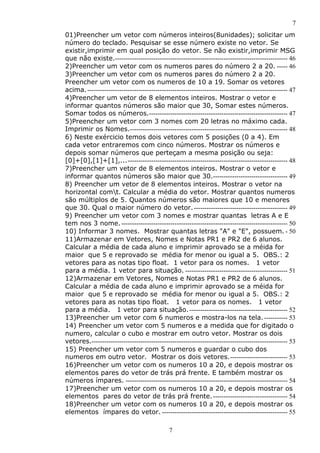 7
7
01)Preencher um vetor com números inteiros(8unidades); solicitar um
número do teclado. Pesquisar se esse número existe no vetor. Se
existir,imprimir em qual posição do vetor. Se não existir,imprimir MSG
que não existe.--------------------------------------------------------------------------------- 46
2)Preencher um vetor com os numeros pares do número 2 a 20. ----- 46
3)Preencher um vetor com os numeros pares do número 2 a 20.
Preencher um vetor com os numeros de 10 a 19. Somar os vetores
acima.---------------------------------------------------------------------------------------------- 47
4)Preencher um vetor de 8 elementos inteiros. Mostrar o vetor e
informar quantos números são maior que 30, Somar estes números.
Somar todos os números.----------------------------------------------------------------- 47
5)Preencher um vetor com 3 nomes com 20 letras no máximo cada.
Imprimir os Nomes.-------------------------------------------------------------------------- 48
6) Neste exércicio temos dois vetores com 5 posições (0 a 4). Em
cada vetor entraremos com cinco números. Mostrar os números e
depois somar números que perteçam a mesma posição ou seja:
[0]+[0],[1]+[1],...--------------------------------------------------------------------------- 48
7)Preencher um vetor de 8 elementos inteiros. Mostrar o vetor e
informar quantos números são maior que 30.----------------------------------- 49
8) Preencher um vetor de 8 elementos inteiros. Mostrar o vetor na
horizontal comt. Calcular a média do vetor. Mostrar quantos numeros
são múltiplos de 5. Quantos números são maiores que 10 e menores
que 30. Qual o maior número do vetor.-------------------------------------------- 49
9) Preencher um vetor com 3 nomes e mostrar quantas letras A e E
tem nos 3 nome.------------------------------------------------------------------------------ 50
10) Informar 3 nomes. Mostrar quantas letras "A" e "E", possuem. - 50
11)Armazenar em Vetores, Nomes e Notas PR1 e PR2 de 6 alunos.
Calcular a média de cada aluno e imprimir aprovado se a méida for
maior que 5 e reprovado se média for menor ou igual a 5. OBS.: 2
vetores para as notas tipo float. 1 vetor para os nomes. 1 vetor
para a média. 1 vetor para situação. ------------------------------------------------ 51
12)Armazenar em Vetores, Nomes e Notas PR1 e PR2 de 6 alunos.
Calcular a média de cada aluno e imprimir aprovado se a méida for
maior que 5 e reprovado se média for menor ou igual a 5. OBS.: 2
vetores para as notas tipo float. 1 vetor para os nomes. 1 vetor
para a média. 1 vetor para situação. ---------------------------------------------- 52
13)Preencher um vetor com 6 numeros e mostra-los na tela.----------- 53
14) Preencher um vetor com 5 numeros e a medida que for digitado o
numero, calcular o cubo e mostrar em outro vetor. Mostrar os dois
vetores.-------------------------------------------------------------------------------------------- 53
15) Preencher um vetor com 5 numeros e guardar o cubo dos
numeros em outro vetor. Mostrar os dois vetores.--------------------------- 53
16)Preencher um vetor com os numeros 10 a 20, e depois mostrar os
elementos pares do vetor de trás prá frente. E também mostrar os
números ímpares. ---------------------------------------------------------------------------- 54
17)Preencher um vetor com os numeros 10 a 20, e depois mostrar os
elementos pares do vetor de trás prá frente.----------------------------------- 54
18)Preencher um vetor com os numeros 10 a 20, e depois mostrar os
elementos ímpares do vetor. ----------------------------------------------------------- 55
 
