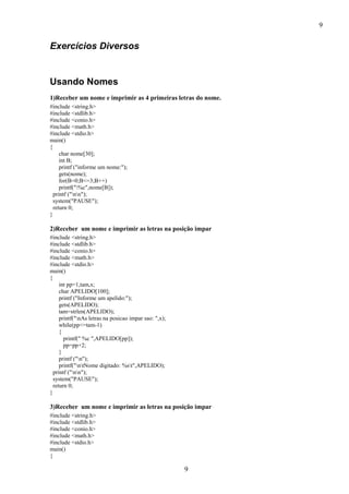 9
9
Exercícios Diversos
Usando Nomes
1)Receber um nome e imprimir as 4 primeiras letras do nome.
#include <string.h>
#include <stdlib.h>
#include <conio.h>
#include <math.h>
#include <stdio.h>
main()
{
char nome[30];
int B;
printf ("informe um nome:");
gets(nome);
for(B=0;B<=3;B++)
printf("%c",nome[B]);
printf ("nn");
system("PAUSE");
return 0;
}
2)Receber um nome e imprimir as letras na posição impar
#include <string.h>
#include <stdlib.h>
#include <conio.h>
#include <math.h>
#include <stdio.h>
main()
{
int pp=1,tam,x;
char APELIDO[100];
printf ("Informe um apelido:");
gets(APELIDO);
tam=strlen(APELIDO);
printf("nAs letras na posicao impar sao: ",x);
while(pp<=tam-1)
{
printf(" %c ",APELIDO[pp]);
pp=pp+2;
}
printf ("n");
printf("ntNome digitado: %st",APELIDO);
printf ("nn");
system("PAUSE");
return 0;
}
3)Receber um nome e imprimir as letras na posição impar
#include <string.h>
#include <stdlib.h>
#include <conio.h>
#include <math.h>
#include <stdio.h>
main()
{
 