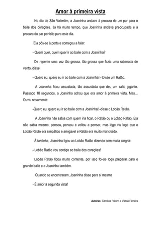 Amor à primeira vista
        No dia de São Valentim, a Joaninha andava à procura de um par para o
baile dos corações. Já há muito tempo, que Joaninha andava preocupada e à
procura do par perfeito para este dia.

       Ela pôs-se à porta e começou a falar:

       - Quem quer, quem quer ir ao baile com a Joaninha?

        De repente uma voz tão grossa, tão grossa que fazia uma rabanada de
vento, disse:

       - Quero eu, quero eu ir ao baile com a Joaninha! - Disse um Ratão.

         A Joaninha ficou assustada, tão assustada que deu um salto gigante.
Passado 10 segundos, a Joaninha achou que era amor à primeira vista. Mas…
Ouviu novamente:

       -Quero eu, quero eu ir ao baile com a Joaninha! -disse o Lobão Ratão.

         A Joaninha não sabia com quem iria ficar, o Ratão ou o Lobão Ratão. Ela
não sabia mesmo, pensou, pensou e voltou a pensar, mas logo viu logo que o
Lobão Ratão era simpático e amigável e Ratão era muito mal criado.

        À tardinha, Joaninha ligou ao Lobão Ratão dizendo com muita alegria:

       - Lobão Ratão vou contigo ao baile dos corações!

        Lobão Ratão ficou muito contente, por isso foi-se logo preparar para o
grande baile e a Joaninha também.

         Quando se encontraram, Joaninha disse para si mesma

       - É amor à segunda vista!



                                                Autores: Carolina Franco e Vasco Ferreira
 