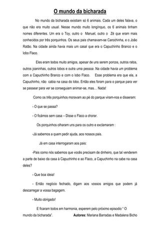 O mundo da bicharada
           No mundo da bicharada existiam só 6 animais. Cada um deles falava, o
que não era muito usual. Nesse mundo muito longínquo, os 6 animais tinham
nomes diferentes. Um era o Toy, outro o Manuel, outro o Zé que eram mais
conhecidos por três porquinhos. Os seus pais chamavam-se Carochinha, e o João
Ratão. Na cidade ainda havia mais um casal que era o Capuchinho Branco e o
lobo Flaco.

           Eles eram todos muito amigos, apesar de uns serem porcos, outros ratos,
outros joaninhas, outros lobos e outra uma pessoa .Na cidade havia um problema
com a Capuchinho Branco e com o lobo Flaco.          Esse problema era que ela, a
Capuchinho, não cabia na casa do lobo. Então eles foram para o parque para ver
se passear para ver se conseguiam animar-se, mas… Nada!

         Como os três porquinhos moravam ao pé do parque viram-nos e disseram:

         - O que se passa?

         - O ficámos sem casa – Disse o Flaco a chorar.

            Os porquinhos olharam uns para os outro e exclamaram :

         -Já sabemos a quem pedir ajuda, aos nossos pais.

              Já em casa interrogaram aos pais:

         -Pais como nós sabemos que vocês precisam de dinheiro, que tal venderem
a parte de baixo da casa à Capuchinho e ao Flaco, a Capuchinho na cabe na casa
deles?

         - Que boa ideia!

         - Então negócio fechado, digam aos vossos amigos que podem já
descarregar a vossa bagagem.

         - Muito obrigado!

            E ficaram todos em harmonia, esperem pelo próximo episodio “ O
mundo da bicharada”.                  Autores: Mariana Barradas e Madalena Bicho
 