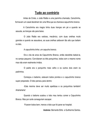 Tudo ao contrário
           Antes de Cristo, o João Ratão e uma joaninha chamada, Carochinha,
formavam um casal decidiram ter uma filha que se chamava capuchinho branco.

           A Carochinha era magra tinha duas tranças em pé e quando se
assusta, as tranças vão para baixo.

           O João Ratão era vaidoso, mecânico, com duas orelhas muito
grandes e quando se assustava, as suas orelhas saltavam tão alto que batiam
no teto.

           A capuchinho tinha: um capucho branco.

           Era o dia de anos da Capuchinho Branco, então decidirão batizá-la,
no campo pequeno. Convidaram os três porquinhos, todos com o mesmo nome
mas não eram realmente irmãos.

           O padre era o porquinho mais velho e os outros dois eram os
padrinhos.

           Começou o batismo, estavam todos prontos e o capuchinho branco
super preparado. O lobo pensou para dentro:

           -Esta menina deve ser muito apetitosa e os porquinhos também!
Ahahahaha!

           Quando o batismo acabou o lobo mau tentou comer a Capuchinho
Branco. Mas por sorte conseguiram escapar.

             Ficaram todos bem, menos o lobo que foi parar ao hospital.

                                    Autores: Bernardo Brito e Guilherme Santos.
 