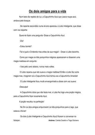 Os dois amigos para a vida
       Num belo dia repleto de luz, a Capuchinho Azul que usava roupa azul,
andava pelo bosque.

        De repente escondido numa árvore apareceu o Lobo Inteligente, que disse
com voz esperta:

       Quero-te fazer uma pergunta -Disse a Capuchinho Azul.

       -Diz!

       - Estou bonita?

       -Tal e qual a Cinderela mas antes da sua magia! – Disse o Lobo baixinho.

       Como por magia os três porquinhos mágicos apareceram e disseram uma
magia maldosa em conjunto:

       - Vais pelo cano abaixo, nunca mais voltes.

       O Lobo reparou que isto suava a magia maldosa! Então o Lobo fez outra
magia mas, imaginem só a Capuchinho Azul tornou-se a Capuchinho Amarela!

        O Lobo Inteligente ficou muito envergonhado e disse com voz suave:

       -Desculpa!

        A Capuchinho dizia que não fazia mal, o Lobo fez logo uma poção mágica,
para a Capuchinho ficar novamente Azul.

       A poção resultou na perfeição!

        No fim os dois amigos empurraram os três porquinhos para o lago, que
estava a ferver!

        Os dois (Lobo Inteligente e Capuchinho Azul) ficaram a conversar no
bosque .                                  Autores: Carlota Cesário e Tiago Doroana
 