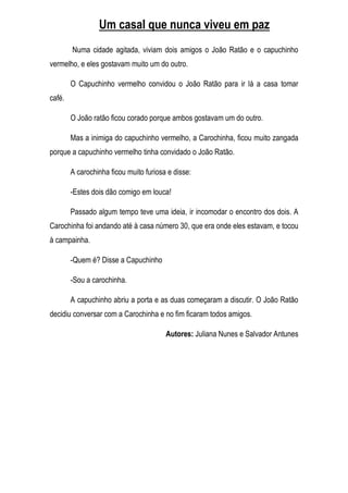 Um casal que nunca viveu em paz
        Numa cidade agitada, viviam dois amigos o João Ratão e o capuchinho
vermelho, e eles gostavam muito um do outro.

        O Capuchinho vermelho convidou o João Ratão para ir lá a casa tomar
café.

        O João ratão ficou corado porque ambos gostavam um do outro.

        Mas a inimiga do capuchinho vermelho, a Carochinha, ficou muito zangada
porque a capuchinho vermelho tinha convidado o João Ratão.

        A carochinha ficou muito furiosa e disse:

        -Estes dois dão comigo em louca!

        Passado algum tempo teve uma ideia, ir incomodar o encontro dos dois. A
Carochinha foi andando até à casa número 30, que era onde eles estavam, e tocou
à campainha.

        -Quem é? Disse a Capuchinho

        -Sou a carochinha.

        A capuchinho abriu a porta e as duas começaram a discutir. O João Ratão
decidiu conversar com a Carochinha e no fim ficaram todos amigos.

                                        Autores: Juliana Nunes e Salvador Antunes
 