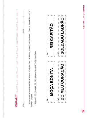 coletâneadeATIVIDADES17
ATIVIDADE7
NOMEDATA//
OPROFESSORPREPAROUUMAATIVIDADECOMUMAPARLENDAMUITOCONHECIDAEACABOUCOLANDOOSVERSOSTODOS
FORADAORDEM.
RECORTEOSVERSOSECOLE-OSNAORDEMCORRETADAPARLENDA.
REICAPITÃO
SOLDADOLADRÃODOMEUCORAÇÃO
MOÇABONITA
 