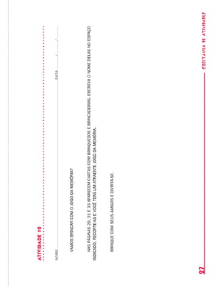 coletâneadeATIVIDADES27
ATIVIDADE10
NOMEDATA//
vamosbrincarcomojogodamemória?
naspáginas29,31e33aparecemcartascombrinquedosebrincadeiras.escrevaonomedelasnoespaço
indicado,recorte-asevocêteráumatraentejogodamemória.
brinquecomseusamigosedivirta-se.
 
