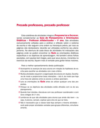 Prezada professora, prezado professor
Esta coletânea de atividades integra o Programa Ler e Escrever,
sendo complementar ao Guia de Planejamento e Orientações
Didáticas – Professor Alfabetizador – 1o
ano. São atividades
exclusivamente voltadas para a análise e reflexão sobre o sistema
de escrita e não seguem uma ordem ou hierarquia prévia, por isso as
páginas são destacáveis: deverão ser utilizadas conforme seu plane-
jamento. Na abertura de cada bloco de atividades há indicações das
páginas onde se podem encontrar no Guia as orientações didáticas
específicas e os objetivos de aprendizagem. Há também várias folhas
pautadas, com pautas bem largas, para que seus alunos, iniciantes no
exercício da escrita, fiquem mais à vontade para grafar letras maiores.
Para o melhor aproveitamento desta publicação:
jj Acompanhe os avanços de seus alunos em relação às hipóteses de es-
crita para escolher as atividades com mais critério.
jj Muitas atividades requerem a organização dos alunos em duplas. Escolha-
-as de modo a proporcionar boas interações – isto é, de modo que haja
uma troca de saberes entre os alunos e ambos aprendam.
jj Leia as orientações do Guia antes de utilizar qualquer uma das pro-
postas.
jj Cheque se os objetivos das atividades estão afinados com os de seu
planejamento.
jj Quando tiver dúvidas, discuta-as com seu professor coordenador e com
seus colegas de 1o
ano.
jj Lembre-se de que são atividades para alunos que ainda não leem – ou
seja, é preciso, sempre, explicar para eles do que se trata.
jj Não é necessário que a classe toda faça sempre a mesma atividade –
você pode propor atividades variadas para grupos diferentes, simultane-
amente.
 