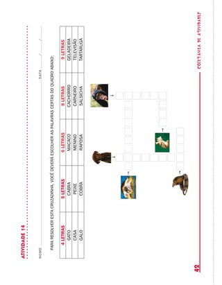 coletâneadeATIVIDADES42
ATIVIDADE14
NOMEDATA//
pararesolverestacruzadinha,vocêdeveráescolheraspalavrascertasdoquadroabaixo:
4LETRAS5LETRAS6LETRAS8LETRAS9LETRAS
GATOCABRAMACACOCACHORROGELADEIRA
CASAPEIXEMENINOCARNEIROTELEVISÃO
GALOCOBRARAPOSASALSICHATARTARUGA
 