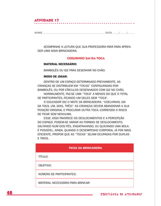 coletânea de ATIVIDADES48
ATIVIDADE 17
NOME DATA / /
ACOMPANHE A LEITURA QUE SUA PROFESSORA FARÁ PARA APREN-
DER UMA NOVA BRINCADEIRA.
COELHINHO SAI DA TOCA
MATERIAL NECESSÁRIO:
BAMBOLÊS OU GIZ PARA DESENHAR NO CHÃO.
MODO DE JOGAR:
DENTRO DE UM ESPAÇO DETERMINADO PREVIAMENTE, AS
CRIANÇAS SE DISTRIBUEM EM “TOCAS” CONFIGURADAS POR
BAMBOLÊS, OU POR CÍRCULOS DESENHADOS COM GIZ NO CHÃO.
NORMALMENTE, FAZ-SE UMA “TOCA” A MENOS DO QUE O TOTAL
DE PARTICIPANTES, FICANDO UM DELES SEM “TOCA”.
O EDUCADOR DIZ O MOTE DA BRINCADEIRA: “COELHINHO, SAI
DA TOCA, UM, DOIS, TRÊS!” AS CRIANÇAS DEVEM ABANDONAR A SUA
POSIÇÃO ORIGINAL E PROCURAR OUTRA TOCA, CORRENDO O RISCO
DE FICAR SEM NENHUMA.
ESSE JOGO FAVORECE OS DESLOCAMENTOS E A PERCEPÇÃO
DO ESPAÇO. PODEM-SE VARIAR AS FORMAS DE DESLOCAMENTO,
SALTANDO NUM DOS PÉS, ENGATINHANDO, OU QUICANDO UMA BOLA.
É POSSÍVEL, AINDA, QUANDO O DESEMPENHO CORPORAL JÁ FOR MAIS
EFICIENTE, PROPOR QUE AS “TOCAS” SEJAM OCUPADAS POR DUPLAS
E TRIOS.
FICHA DA BRINCADEIRA
TÍTULO:
OBJETIVO:
NÚMERO DE PARTICIPANTES:
MATERIAL NECESSÁRIO PARA BRINCAR:
 