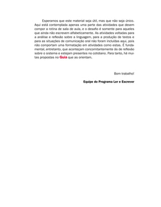 Esperamos que este material seja útil, mas que não seja único.
Aqui está contemplada apenas uma parte das atividades que devem
compor a rotina de sala de aula, e o desafio é somente para aqueles
que ainda não escrevem alfabeticamente. As atividades voltadas para
a análise e reflexão sobre a linguagem, para a produção de textos e
para as situações de comunicação oral não foram incluídas aqui, pois
não comportam uma formatação em atividades como estas. É funda-
mental, entretanto, que aconteçam concomitantemente às de reflexão
sobre o sistema e estejam presentes no cotidiano. Para tanto, há mui-
tas propostas no Guia que as orientam.
Bom trabalho!
Equipe do Programa Ler e Escrever
 