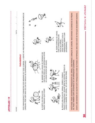 coletâneadeATIVIDADES50
ATIVIDADE19
NOMEDATA//
PARAQUEDAS
ESTEPARA-QUEDASÉCONHECIDODOSMENINOSDETODOOBRASIL.AGENTEVAIPRECISARDEUMPLÁSTICOCOMCINCOPALMOSDE
LARGURA.PODESERSACODELIXOOUSACOLADESUPERMERCADO.
1.CORTEUMCÍRCULODO
MAIORTAMANHOQUEPUDER
2.AMARRESEISLINHASDEPAPAGAIOEM
VOLTADOCÍRCULO.ASDISTÂNCIASENTRE
ASLINHASDEVEMSERIGUAIS.
3.PEGUEUMAFOLHADEJORNAL,DOBREEENROLE.
PEGUEOPARAQUEDAS.SEGUREBEMNOCENTRO.ESTIQUEAS
LINHASEAMARRENOJORNAL.DÊUMNÓBEMFIRME.
4.AGORAENROLEASLINHAS
COMOPARAQUEDASEM
VOLTADOJORNAL.
JOGUEBEMALTOEVEJAO
PARAQUEDASABRIRECAIR
DEVAGARINHO.
VOCÊPODECRIARUMBONECOPARaQUEDISTADEJORNAL,COMPERNASEBRAÇOSDECORDÃO.MISTURANDOASBONECASDAPÁGINA
49.PODETAMBÉMUSARUMBONECODEUMBRINQUEDOQUEBRADO.
EXISTEUMAMANEIRADESOLTARESTEPARAQUEDASCOMOSEFOSSEUMPAPAGAIO,MASISSOVOCÊVAITERQUEDESCOBRIRSOZINHO.
 
