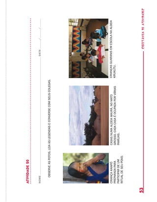 coletâneadeATIVIDADES53
ATIVIDADE20
NOMEDATA//
OBSERVEASFOTOS,LEIAASLEGENDASECONVERSECOMSEUSCOLEGAS.
CRIANÇAKAIAPÓ
PREPARADAPARA
PARTICIPARDEUM
RITUALDESEUPOVO.
CASASNUMAALDEIAWAURÁ,NOMATO
GROSSO.CADACASAÉOCUPADAPORVÁRIAS
FAMÍLIAS.
CRIANÇASGUARANISEMESCOLANAALDEIA
KRUKUTU.
 