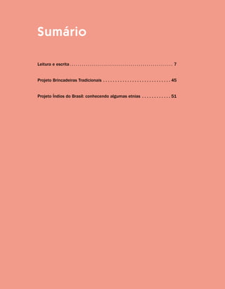 Sumário
Leitura e escrita.  .  .  .  .  .  .  .  .  .  .  .  .  .  .  .  .  .  .  .  .  .  .  .  .  .  .  .  .  .  .  .  .  .  .  .  .  .  .  .  .  .  .  .  .  .  .  .  .  .  . 7
Projeto Brincadeiras Tradicionais.  .  .  .  .  .  .  .  .  .  .  .  .  .  .  .  .  .  .  .  .  .  .  .  .  .  .  . 45
Projeto Índios do Brasil: conhecendo algumas etnias.  .  .  .  .  .  .  .  .  .  .  . 51
 