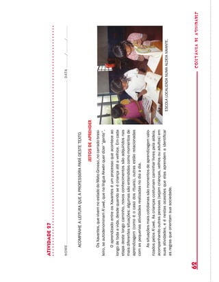 coletâneadeATIVIDADES62
ATIVIDADE27
NOMEDATA//
ACOMPANHEALEITURAQUEAPROFESSORAFARÁDESTETEXTO.
Jeitosdeaprender
OsXavantes,quevivemnoestadodoMatoGrosso,nocerradobrasi-
leiro,seautodenominamA’uwé,quenalínguaAkwénquerdizer“gente”.
OaprendizadoentreosXavanteséumprocessoqueaconteceao
longodetodaavida,desdequandoseécriançaatéavelhice.Emcada
etapadestelongocaminho,novosconhecimentossãoadquiridosnas
maisdiferentessituações:algumassãoentendidascomomomentosde
aprendizagem(comoéocasodosrituais),outrasestãorelacionadas
comaspequenasatividadesrealizadasnodiaadia.
Assituaçõesmaiscotidianassãomomentosdeaprendizagemvalo-
rizadospelosA’uwé.Ascriançascostumamcaminharlivrespelaaldeia,
acompanhandooutraspessoas(sejamcrianças,velhosouadultos)em
suasatividades,eénestasocasiõesqueelasaprendemaidentificar
asregrasqueorientamsuasociedade.
ESCOLALOCALIZADANUMAALDEIAXAVANTE.
 