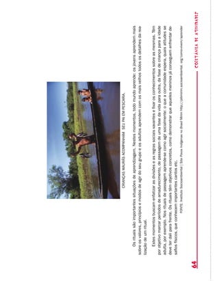 coletâneadeATIVIDADES64
Osrituaissãoimportantessituaçõesdeaprendizagem.Nestesmomentos,todomundoaprende:osjovensaprendemmais
sobreosvalores,princípiosemodosdeagirdoseugrupoeosadultosaprendemcomosmaisvelhostodososdetalhesdarea-
lizaçãodeumritual.
Estesmomentosbuscamenfatizarasdivisõeseasregrassociaisxavantesefixarosconhecimentossobreasmesmas.Têm
porobjetivomarcarperíodosdeamadurecimento,depassagemdeumafasedavidaparaoutra,dafasedecriançaparaaidade
adulta,porexemplo.Nosrituaisdepassagemaprende-secomoagirsocialmente:oqueacomunidadeespera,quaisatitudesse
deveterdaliparafrente.Osrituaistêmobjetivosconcretos,comodemonstrarqueaquelesmeninosjáconseguemenfrentarde-
safiosfísicos,queconhecemimportantescantosetc.
FONTE:InstitutoSocioambiental|SitePovosIndígenasnoBrasilMirimhttp://pibmirim.socioambiental.org/como-vivem/aprender
CRIANÇASWAURÁSACOMPANHAMSEUPAIEMPESCARIA.
 