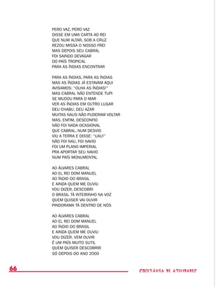coletânea de ATIVIDADES66
PERO VAZ, PERO VAZ
DISSE EM UMA CARTA AO REI
QUE NUM ALTAR, SOB A CRUZ
REZOU MISSA O NOSSO FREI
MAS DEPOIS SEU CABRAL
FOI SAINDO DEVAGAR
DO PAÍS TROPICAL
PARA AS ÍNDIAS ENCONTRAR
PARA AS ÍNDIAS, PARA AS ÍNDIAS
MAS AS ÍNDIAS JÁ ESTAVAM AQUI
AVISAMOS: “OLHA AS ÍNDIAS!”
MAS CABRAL NÃO ENTENDE TUPI
SE MUDOU PARA O MAR
VER AS ÍNDIAS EM OUTRO LUGAR
DEU CHABU, DEU AZAR
MUITAS NAUS NÃO PUDERAM VOLTAR
MAS, ENFIM, DESCONFIO
NÃO FOI NADA OCASIONAL
QUE CABRAL, NUM DESVIO
VIU A TERRA E DISSE: “UAU!”
NÃO FOI NAU, FOI NAVIO
FOI UM PLANO IMPERIAL
PRA APORTAR SEU NAVIO
NUM PAÍS MONUMENTAL
AO ÁLVARES CABRAL
AO EL REI DOM MANUEL
AO ÍNDIO DO BRASIL
E AINDA QUEM ME OUVIU
VOU DIZER, DESCOBRI
O BRASIL TÁ INTEIRINHO NA VOZ
QUEM QUISER VAI OUVIR
PINDORAMA TÁ DENTRO DE NÓS
AO ÁLVARES CABRAL
AO EL REI DOM MANUEL
AO ÍNDIO DO BRASIL
E AINDA QUEM ME OUVIU
VOU DIZER, VEM OUVIR
É UM PAÍS MUITO SUTIL
QUEM QUISER DESCOBRIR
SÓ DEPOIS DO ANO 2000
 