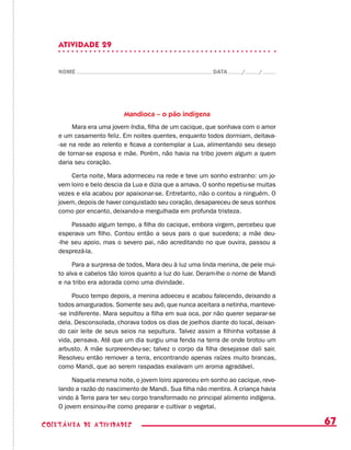 67coletânea de ATIVIDADES
ATIVIDADE 29
NOME DATA / /
Mandioca – o pão indígena
Mara era uma jovem índia, filha de um cacique, que sonhava com o amor
e um casamento feliz. Em noites quentes, enquanto todos dormiam, deitava-
-se na rede ao relento e ficava a contemplar a Lua, alimentando seu desejo
de tornar-se esposa e mãe. Porém, não havia na tribo jovem algum a quem
daria seu coração.
Certa noite, Mara adormeceu na rede e teve um sonho estranho: um jo-
vem loiro e belo descia da Lua e dizia que a amava. O sonho repetiu-se muitas
vezes e ela acabou por apaixonar-se. Entretanto, não o contou a ninguém. O
jovem, depois de haver conquistado seu coração, desapareceu de seus sonhos
como por encanto, deixando-a mergulhada em profunda tristeza.
Passado algum tempo, a filha do cacique, embora virgem, percebeu que
esperava um filho. Contou então a seus pais o que sucedera; a mãe deu-
-lhe seu apoio, mas o severo pai, não acreditando no que ouvira, passou a
desprezá-la.
Para a surpresa de todos, Mara deu à luz uma linda menina, de pele mui-
to alva e cabelos tão loiros quanto a luz do luar. Deram-lhe o nome de Mandi
e na tribo era adorada como uma divindade.
Pouco tempo depois, a menina adoeceu e acabou falecendo, deixando a
todos amargurados. Somente seu avô, que nunca aceitara a netinha, manteve-
-se indiferente. Mara sepultou a filha em sua oca, por não querer separar-se
dela. Desconsolada, chorava todos os dias de joelhos diante do local, deixan-
do cair leite de seus seios na sepultura. Talvez assim a filhinha voltasse à
vida, pensava. Até que um dia surgiu uma fenda na terra de onde brotou um
arbusto. A mãe surpreendeu-se; talvez o corpo da filha desejasse dali sair.
Resolveu então remover a terra, encontrando apenas raízes muito brancas,
como Mandi, que ao serem raspadas exalavam um aroma agradável.
Naquela mesma noite, o jovem loiro apareceu em sonho ao cacique, reve-
lando a razão do nascimento de Mandi. Sua filha não mentira. A criança havia
vindo à Terra para ter seu corpo transformado no principal alimento indígena.
O jovem ensinou-lhe como preparar e cultivar o vegetal.
 
