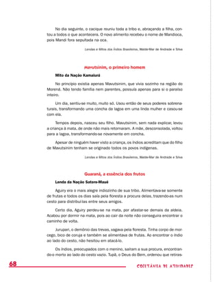coletânea de ATIVIDADES68
No dia seguinte, o cacique reuniu toda a tribo e, abraçando a filha, con-
tou a todos o que acontecera. O novo alimento recebeu o nome de Mandioca,
pois Mandi fora sepultada na oca.
Lendas e Mitos dos Índios Brasileiros, Walde-Mar de Andrade e Silva
Mavutsinim, o primeiro homem
Mito da Nação Kamaiurá
No princípio existia apenas Mavutsinim, que vivia sozinho na região do
Morená. Não tendo família nem parentes, possuía apenas para si o paraíso
inteiro.
Um dia, sentiu-se muito, muito só. Usou então de seus poderes sobrena-
turais, transformando uma concha da lagoa em uma linda mulher e casou-se
com ela.
Tempos depois, nasceu seu filho. Mavutsinim, sem nada explicar, levou
a criança à mata, de onde não mais retornaram. A mãe, desconsolada, voltou
para a lagoa, transformando-se novamente em concha.
Apesar de ninguém haver visto a criança, os índios acreditam que do filho
de Mavutsinim tenham se originado todos os povos indígenas.
Lendas e Mitos dos Índios Brasileiros, Walde-Mar de Andrade e Silva
Guaraná, a essência dos frutos
Lenda da Nação Satere-Maué
Aguiry era o mais alegre indiozinho de sua tribo. Alimentava-se somente
de frutas e todos os dias saía pela floresta a procura delas, trazendo-as num
cesto para distribuí-las entre seus amigos.
Certo dia, Aguiry perdeu-se na mata, por afastar-se demais da aldeia.
Acabou por dormir na mata, pois ao cair da noite não conseguira encontrar o
caminho de volta.
Jurupari, o demônio das trevas, vagava pela floresta. Tinha corpo de mor-
cego, bico de coruja e também se alimentava de frutas. Ao encontrar o índio
ao lado do cesto, não hesitou em atacá-lo.
Os índios, preocupados com o menino, saíram a sua procura, encontran-
do-o morto ao lado do cesto vazio. Tupã, o Deus do Bem, ordenou que retiras-
 
