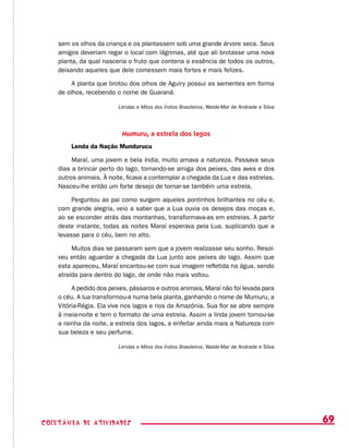 69coletânea de ATIVIDADES
sem os olhos da criança e os plantassem sob uma grande árvore seca. Seus
amigos deveriam regar o local com lágrimas, até que ali brotasse uma nova
planta, da qual nasceria o fruto que conteria a essência de todos os outros,
deixando aqueles que dele comessem mais fortes e mais felizes.
A planta que brotou dos olhos de Aguiry possui as sementes em forma
de olhos, recebendo o nome de Guaraná.
Lendas e Mitos dos Índios Brasileiros, Walde-Mar de Andrade e Silva
Mumuru, a estrela dos lagos
Lenda da Nação Mundurucu
Maraí, uma jovem e bela índia, muito amava a natureza. Passava seus
dias a brincar perto do lago, tornando-se amiga dos peixes, das aves e dos
outros animais. À noite, ficava a contemplar a chegada da Lua e das estrelas.
Nasceu-lhe então um forte desejo de tornar-se também uma estrela.
Perguntou ao pai como surgem aqueles pontinhos brilhantes no céu e,
com grande alegria, veio a saber que a Lua ouvia os desejos das moças e,
ao se esconder atrás das montanhas, transformava-as em estrelas. A partir
deste instante, todas as noites Maraí esperava pela Lua, suplicando que a
levasse para o céu, bem no alto.
Muitos dias se passaram sem que a jovem realizasse seu sonho. Resol-
veu então aguardar a chegada da Lua junto aos peixes do lago. Assim que
esta apareceu, Maraí encantou-se com sua imagem refletida na água, sendo
atraída para dentro do lago, de onde não mais voltou.
A pedido dos peixes, pássaros e outros animais, Maraí não foi levada para
o céu. A lua transformou-a numa bela planta, ganhando o nome de Mumuru, a
Vitória-Régia. Ela vive nos lagos e rios da Amazônia. Sua flor se abre sempre
à meia-noite e tem o formato de uma estrela. Assim a linda jovem tornou-se
a rainha da noite, a estrela dos lagos, a enfeitar ainda mais a Natureza com
sua beleza e seu perfume.
Lendas e Mitos dos Índios Brasileiros, Walde-Mar de Andrade e Silva
 