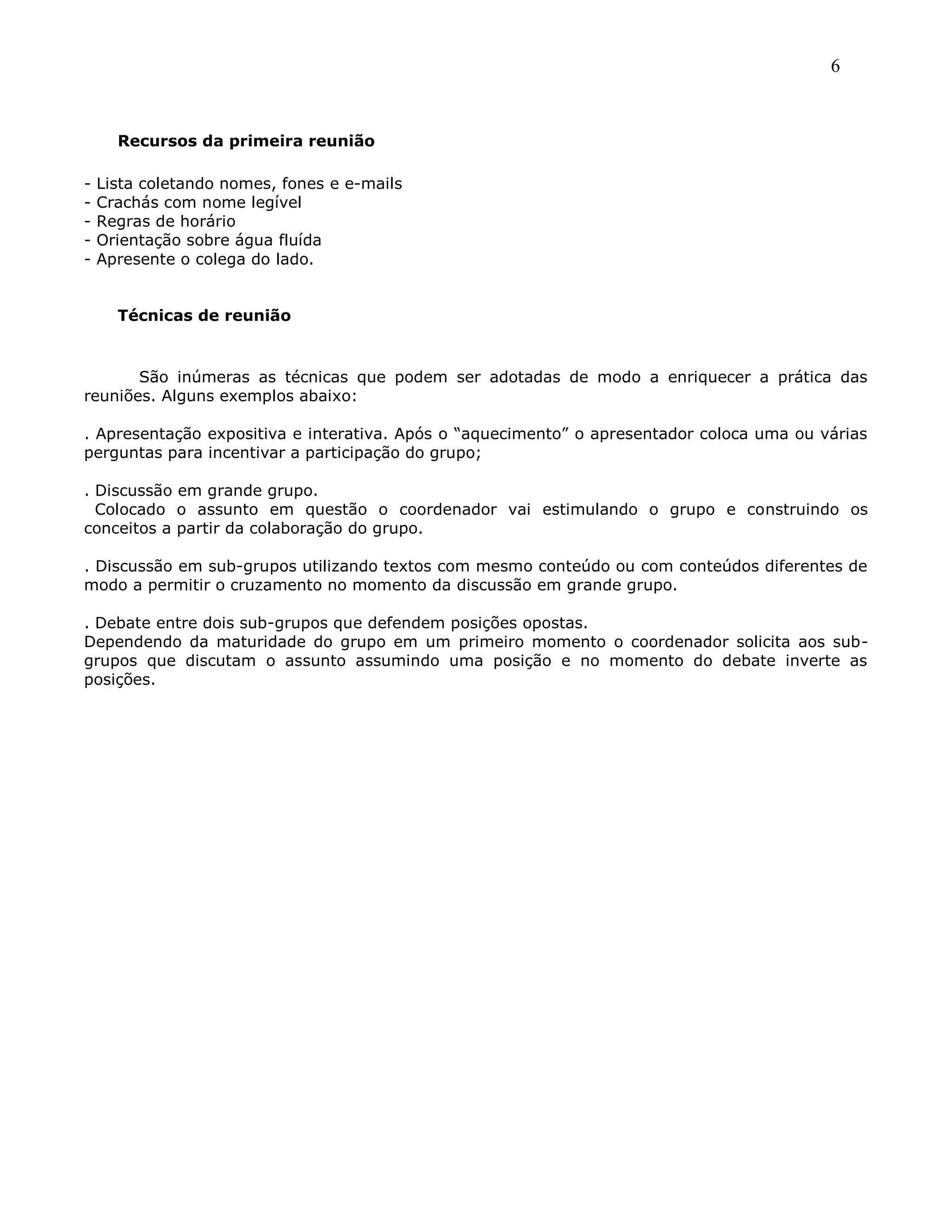 6
Recursos da primeira reunião
- Lista coletando nomes, fones e e-mails
- Crachás com nome legível
- Regras de horário
- Orientação sobre água fluída
- Apresente o colega do lado.
Técnicas de reunião
São inúmeras as técnicas que podem ser adotadas de modo a enriquecer a prática das
reuniões. Alguns exemplos abaixo:
. Apresentação expositiva e interativa. Após o ―aquecimento‖ o apresentador coloca uma ou várias
perguntas para incentivar a participação do grupo;
. Discussão em grande grupo.
Colocado o assunto em questão o coordenador vai estimulando o grupo e construindo os
conceitos a partir da colaboração do grupo.
. Discussão em sub-grupos utilizando textos com mesmo conteúdo ou com conteúdos diferentes de
modo a permitir o cruzamento no momento da discussão em grande grupo.
. Debate entre dois sub-grupos que defendem posições opostas.
Dependendo da maturidade do grupo em um primeiro momento o coordenador solicita aos sub-
grupos que discutam o assunto assumindo uma posição e no momento do debate inverte as
posições.
 