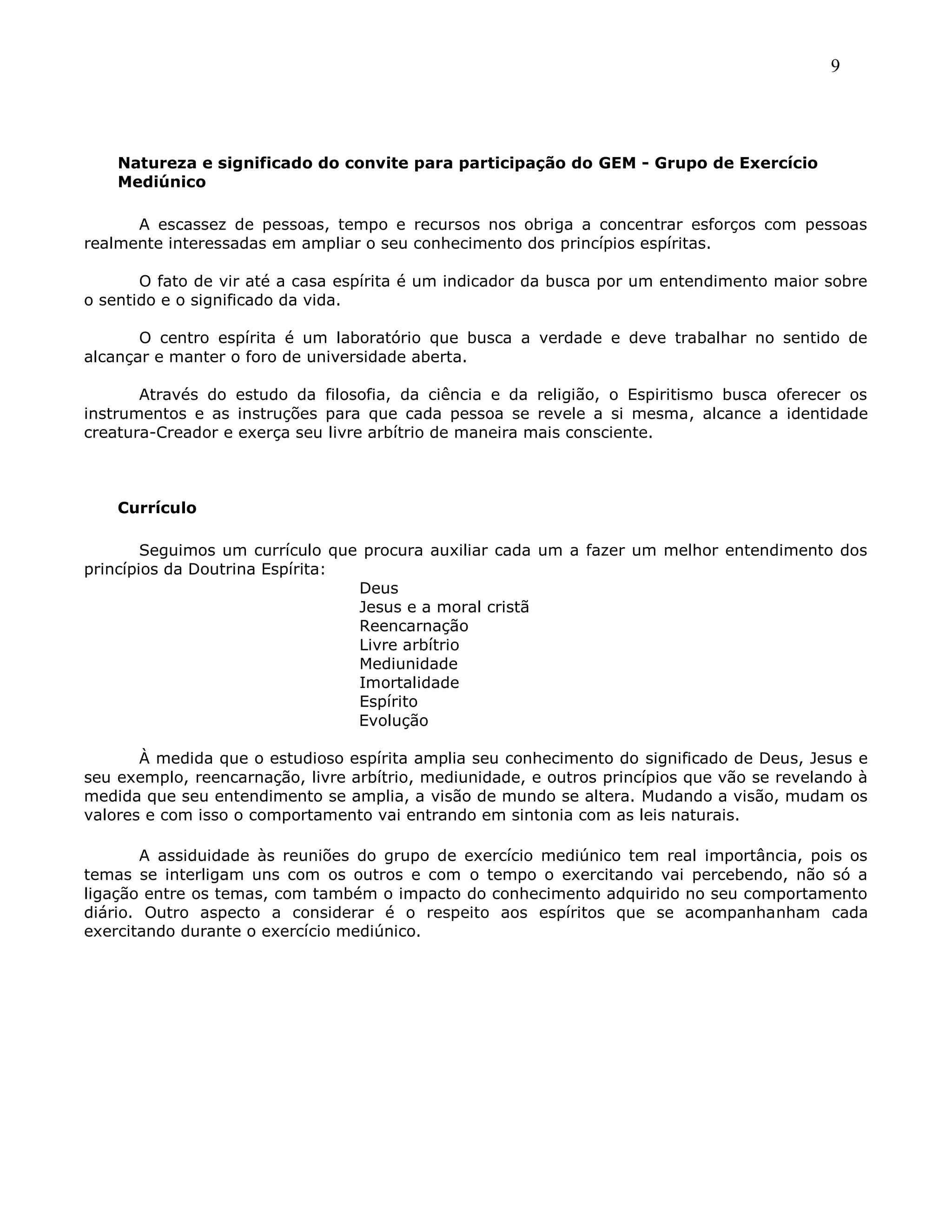 9
Natureza e significado do convite para participação do GEM - Grupo de Exercício
Mediúnico
A escassez de pessoas, tempo e recursos nos obriga a concentrar esforços com pessoas
realmente interessadas em ampliar o seu conhecimento dos princípios espíritas.
O fato de vir até a casa espírita é um indicador da busca por um entendimento maior sobre
o sentido e o significado da vida.
O centro espírita é um laboratório que busca a verdade e deve trabalhar no sentido de
alcançar e manter o foro de universidade aberta.
Através do estudo da filosofia, da ciência e da religião, o Espiritismo busca oferecer os
instrumentos e as instruções para que cada pessoa se revele a si mesma, alcance a identidade
creatura-Creador e exerça seu livre arbítrio de maneira mais consciente.
Currículo
Seguimos um currículo que procura auxiliar cada um a fazer um melhor entendimento dos
princípios da Doutrina Espírita:
Deus
Jesus e a moral cristã
Reencarnação
Livre arbítrio
Mediunidade
Imortalidade
Espírito
Evolução
À medida que o estudioso espírita amplia seu conhecimento do significado de Deus, Jesus e
seu exemplo, reencarnação, livre arbítrio, mediunidade, e outros princípios que vão se revelando à
medida que seu entendimento se amplia, a visão de mundo se altera. Mudando a visão, mudam os
valores e com isso o comportamento vai entrando em sintonia com as leis naturais.
A assiduidade às reuniões do grupo de exercício mediúnico tem real importância, pois os
temas se interligam uns com os outros e com o tempo o exercitando vai percebendo, não só a
ligação entre os temas, com também o impacto do conhecimento adquirido no seu comportamento
diário. Outro aspecto a considerar é o respeito aos espíritos que se acompanhanham cada
exercitando durante o exercício mediúnico.
 