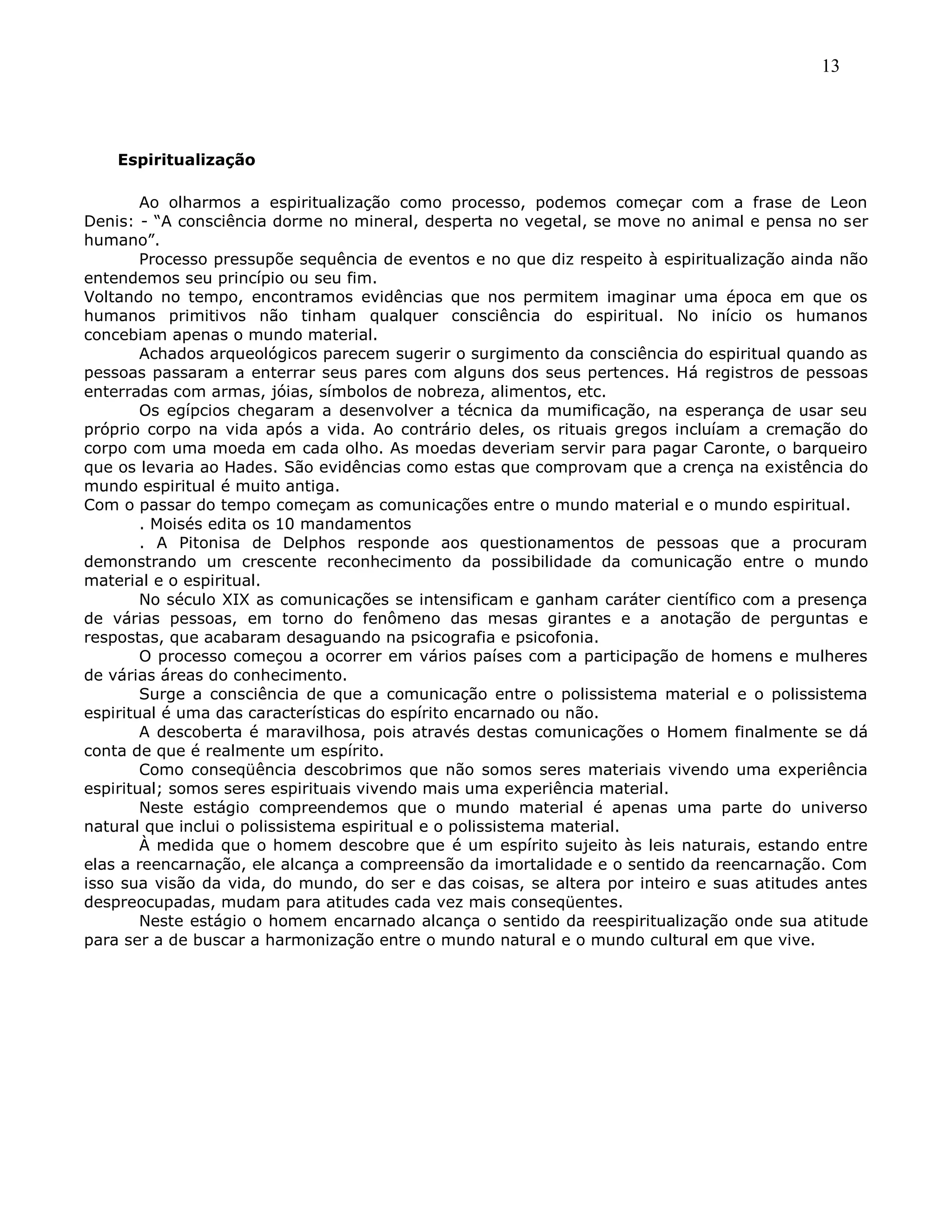 13
Espiritualização
Ao olharmos a espiritualização como processo, podemos começar com a frase de Leon
Denis: - ―A consciência dorme no mineral, desperta no vegetal, se move no animal e pensa no ser
humano‖.
Processo pressupõe sequência de eventos e no que diz respeito à espiritualização ainda não
entendemos seu princípio ou seu fim.
Voltando no tempo, encontramos evidências que nos permitem imaginar uma época em que os
humanos primitivos não tinham qualquer consciência do espiritual. No início os humanos
concebiam apenas o mundo material.
Achados arqueológicos parecem sugerir o surgimento da consciência do espiritual quando as
pessoas passaram a enterrar seus pares com alguns dos seus pertences. Há registros de pessoas
enterradas com armas, jóias, símbolos de nobreza, alimentos, etc.
Os egípcios chegaram a desenvolver a técnica da mumificação, na esperança de usar seu
próprio corpo na vida após a vida. Ao contrário deles, os rituais gregos incluíam a cremação do
corpo com uma moeda em cada olho. As moedas deveriam servir para pagar Caronte, o barqueiro
que os levaria ao Hades. São evidências como estas que comprovam que a crença na existência do
mundo espiritual é muito antiga.
Com o passar do tempo começam as comunicações entre o mundo material e o mundo espiritual.
. Moisés edita os 10 mandamentos
. A Pitonisa de Delphos responde aos questionamentos de pessoas que a procuram
demonstrando um crescente reconhecimento da possibilidade da comunicação entre o mundo
material e o espiritual.
No século XIX as comunicações se intensificam e ganham caráter científico com a presença
de várias pessoas, em torno do fenômeno das mesas girantes e a anotação de perguntas e
respostas, que acabaram desaguando na psicografia e psicofonia.
O processo começou a ocorrer em vários países com a participação de homens e mulheres
de várias áreas do conhecimento.
Surge a consciência de que a comunicação entre o polissistema material e o polissistema
espiritual é uma das características do espírito encarnado ou não.
A descoberta é maravilhosa, pois através destas comunicações o Homem finalmente se dá
conta de que é realmente um espírito.
Como conseqüência descobrimos que não somos seres materiais vivendo uma experiência
espiritual; somos seres espirituais vivendo mais uma experiência material.
Neste estágio compreendemos que o mundo material é apenas uma parte do universo
natural que inclui o polissistema espiritual e o polissistema material.
À medida que o homem descobre que é um espírito sujeito às leis naturais, estando entre
elas a reencarnação, ele alcança a compreensão da imortalidade e o sentido da reencarnação. Com
isso sua visão da vida, do mundo, do ser e das coisas, se altera por inteiro e suas atitudes antes
despreocupadas, mudam para atitudes cada vez mais conseqüentes.
Neste estágio o homem encarnado alcança o sentido da reespiritualização onde sua atitude
para ser a de buscar a harmonização entre o mundo natural e o mundo cultural em que vive.
 